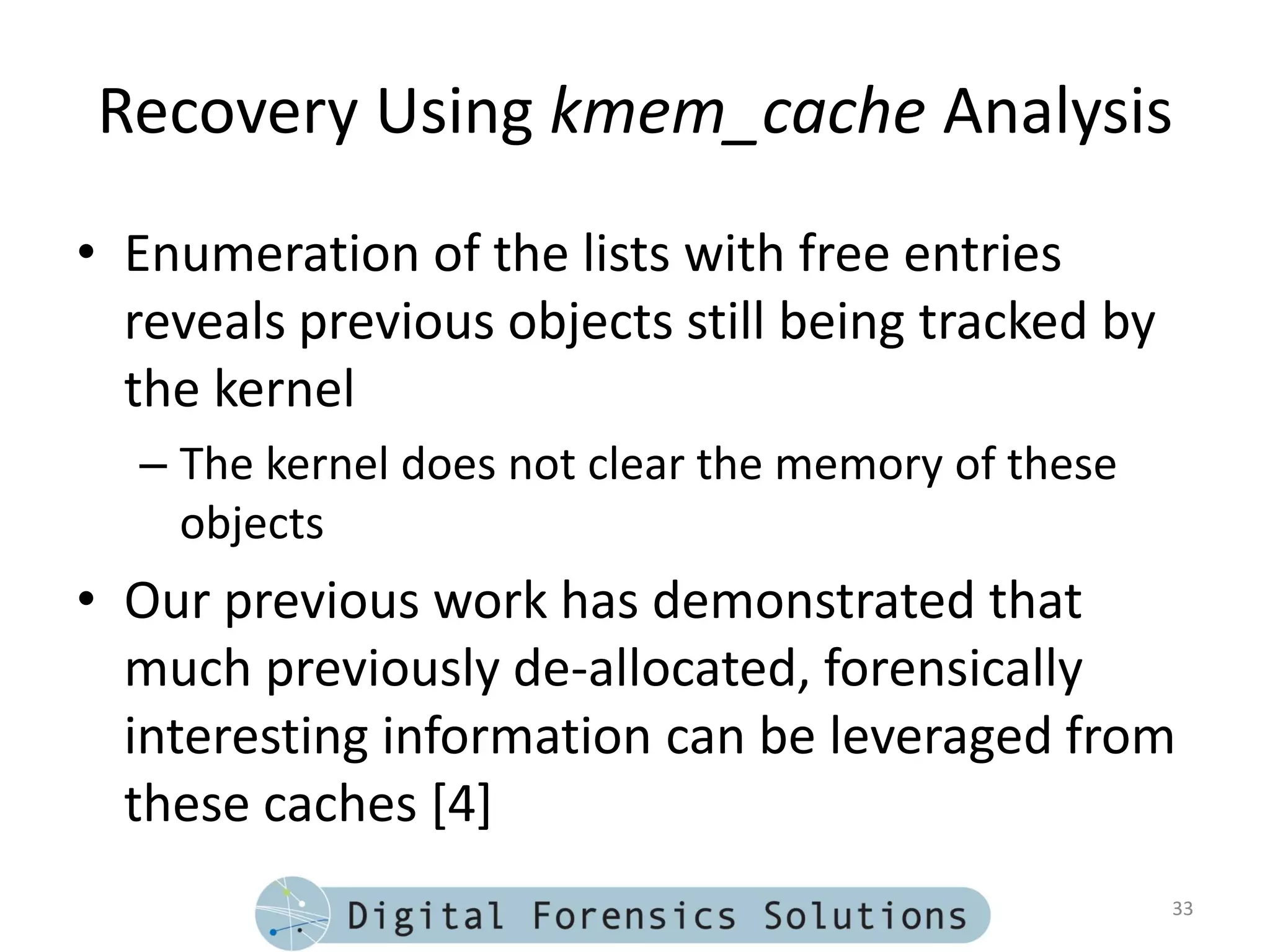 Recovery Using kmem_cache Analysis
• Enumeration of the lists with free entries
  reveals previous objects still being tracked by
  the kernel
  – The kernel does not clear the memory of these
    objects
• Our previous work has demonstrated that
  much previously de-allocated, forensically
  interesting information can be leveraged from
  these caches [4]
                                                    33
 