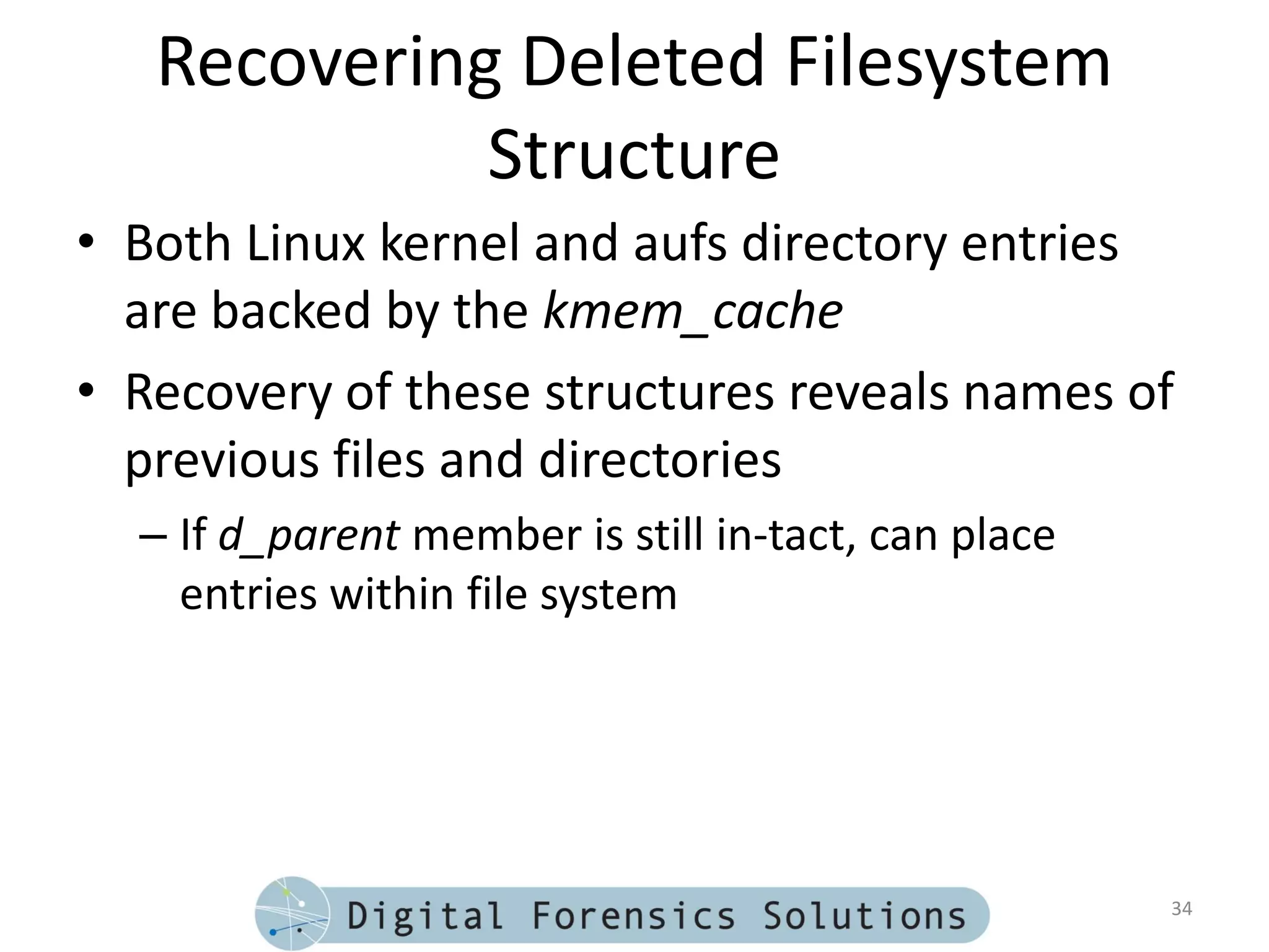 Recovering Deleted Filesystem
             Structure
• Both Linux kernel and aufs directory entries
  are backed by the kmem_cache
• Recovery of these structures reveals names of
  previous files and directories
  – If d_parent member is still in-tact, can place
    entries within file system




                                                     34
 