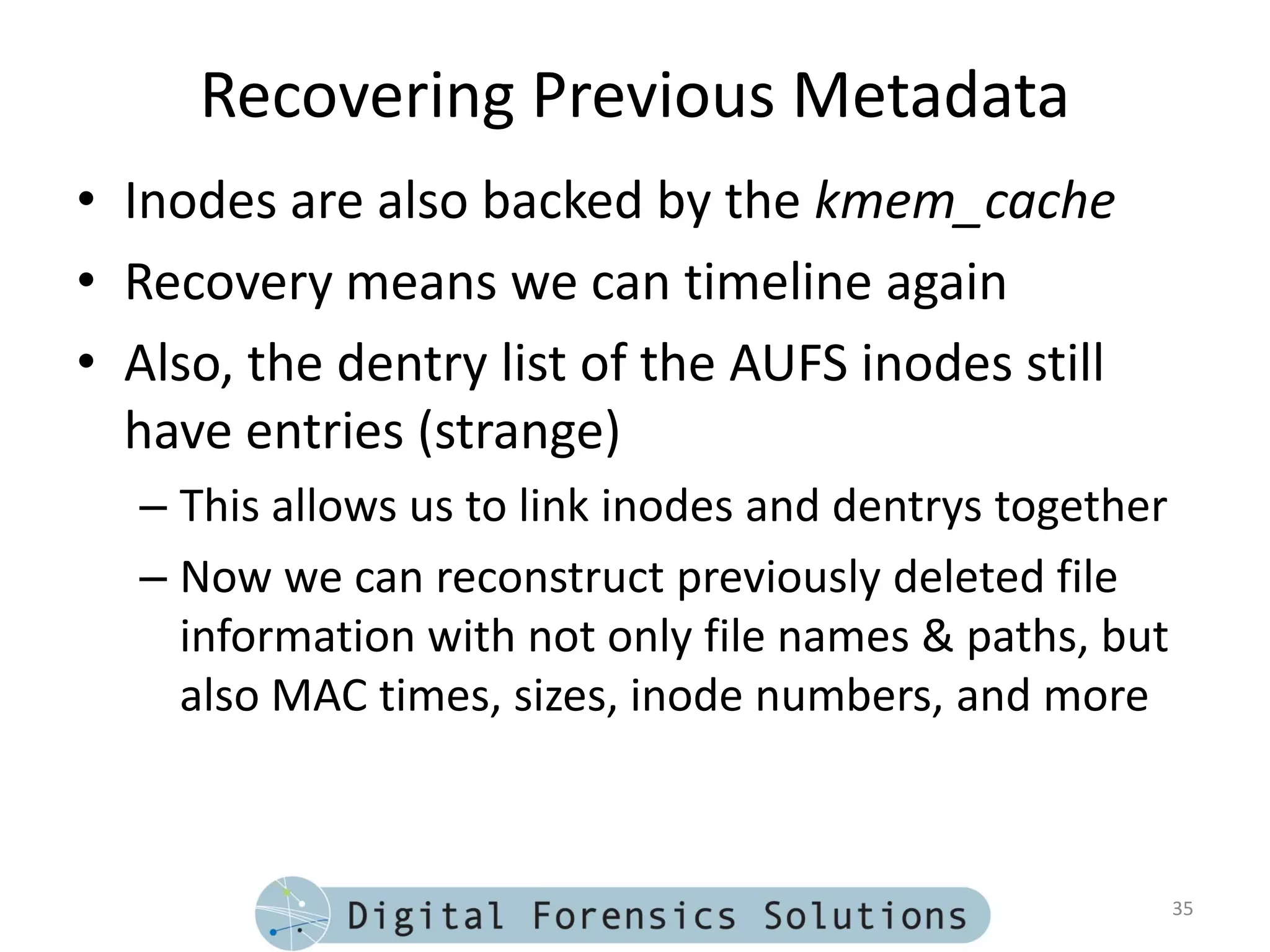 Recovering Previous Metadata
• Inodes are also backed by the kmem_cache
• Recovery means we can timeline again
• Also, the dentry list of the AUFS inodes still
  have entries (strange)
  – This allows us to link inodes and dentrys together
  – Now we can reconstruct previously deleted file
    information with not only file names & paths, but
    also MAC times, sizes, inode numbers, and more



                                                         35
 