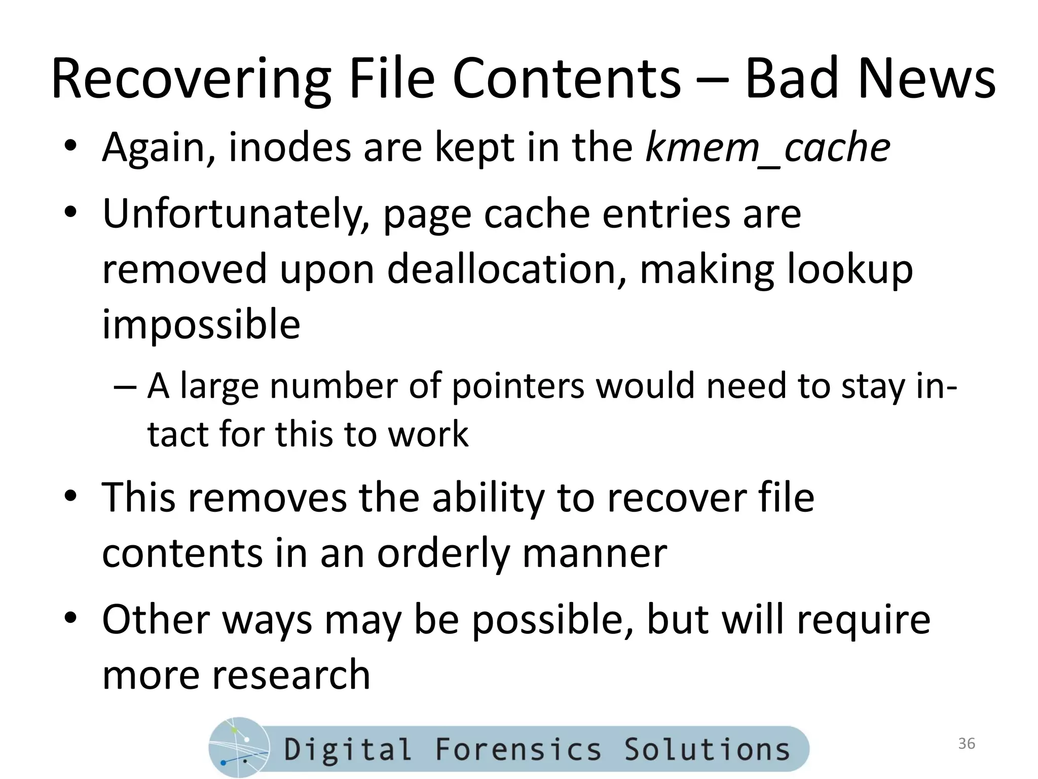 Recovering File Contents – Bad News
• Again, inodes are kept in the kmem_cache
• Unfortunately, page cache entries are
  removed upon deallocation, making lookup
  impossible
  – A large number of pointers would need to stay in-
    tact for this to work
• This removes the ability to recover file
  contents in an orderly manner
• Other ways may be possible, but will require
  more research
                                                    36
 