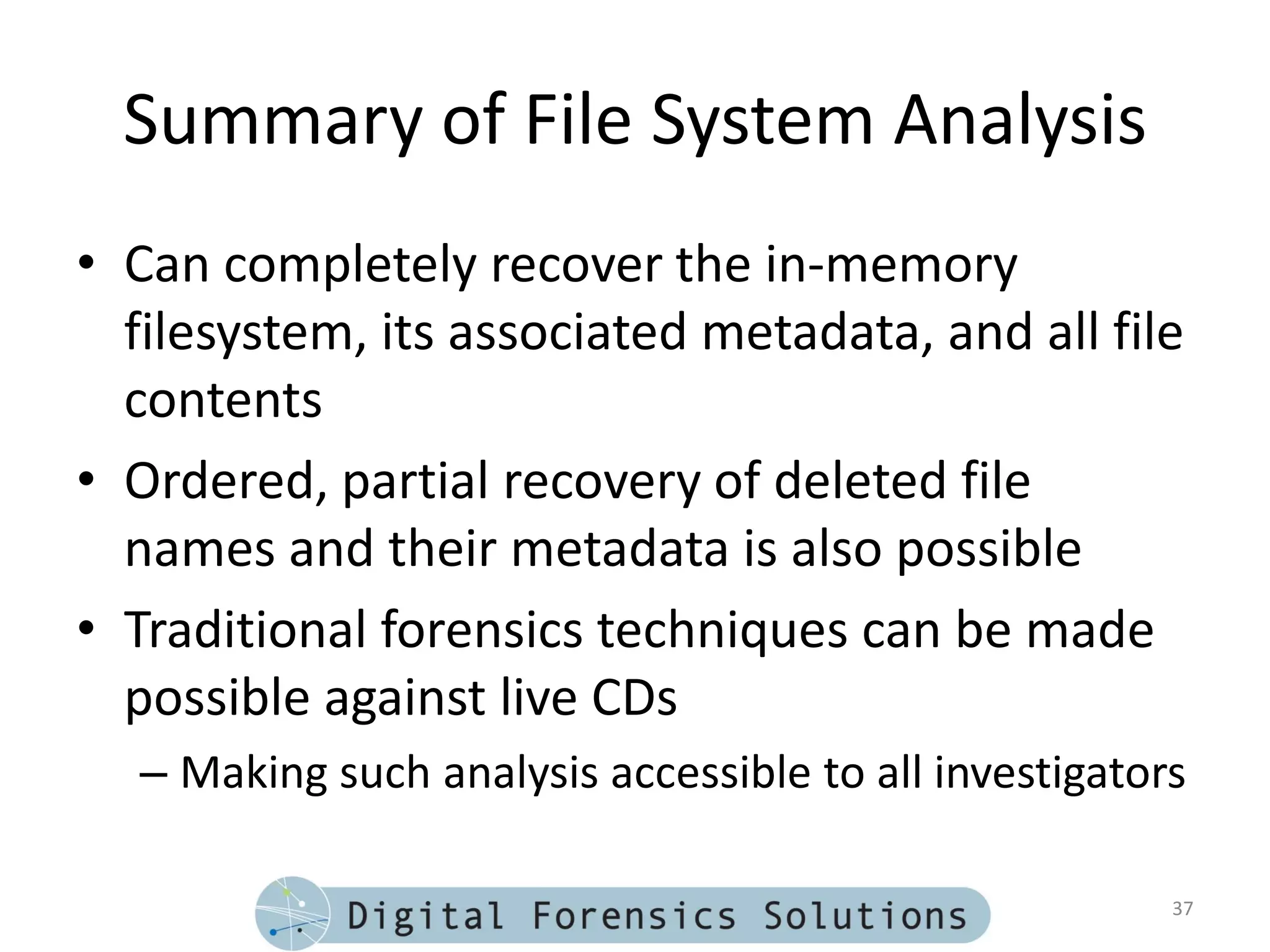 Summary of File System Analysis
• Can completely recover the in-memory
  filesystem, its associated metadata, and all file
  contents
• Ordered, partial recovery of deleted file
  names and their metadata is also possible
• Traditional forensics techniques can be made
  possible against live CDs
  – Making such analysis accessible to all investigators

                                                       37
 