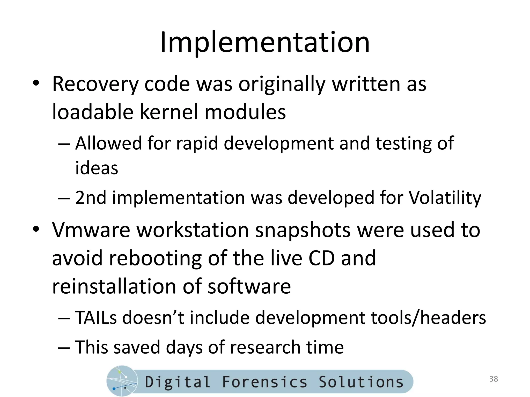 Implementation
• Recovery code was originally written as
  loadable kernel modules
  – Allowed for rapid development and testing of
    ideas
  – 2nd implementation was developed for Volatility
• Vmware workstation snapshots were used to
  avoid rebooting of the live CD and
  reinstallation of software
  – TAILs doesn’t include development tools/headers
  – This saved days of research time
                                                      38
 