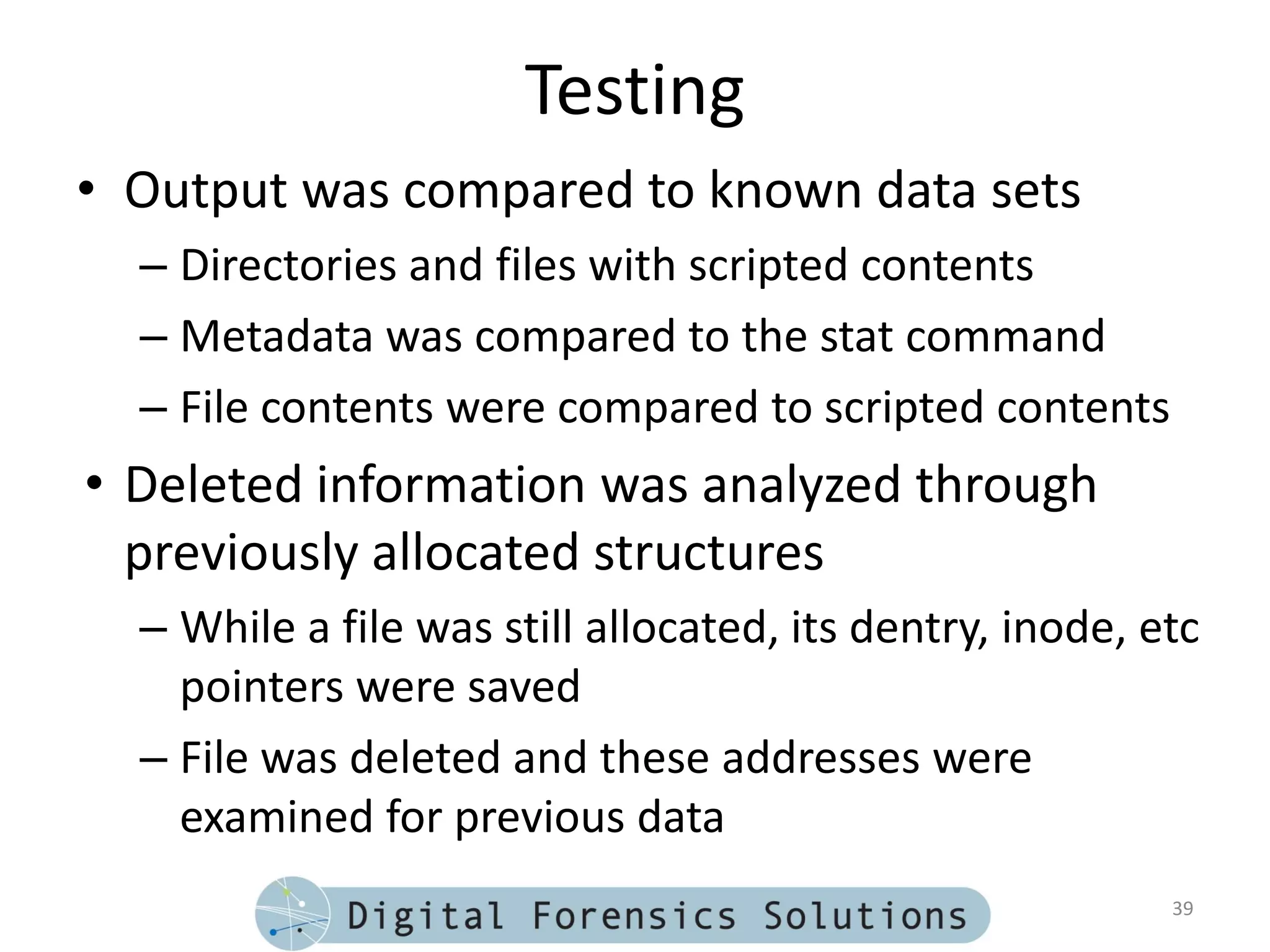Testing
• Output was compared to known data sets
  – Directories and files with scripted contents
  – Metadata was compared to the stat command
  – File contents were compared to scripted contents
• Deleted information was analyzed through
  previously allocated structures
  – While a file was still allocated, its dentry, inode, etc
    pointers were saved
  – File was deleted and these addresses were
    examined for previous data
                                                          39
 