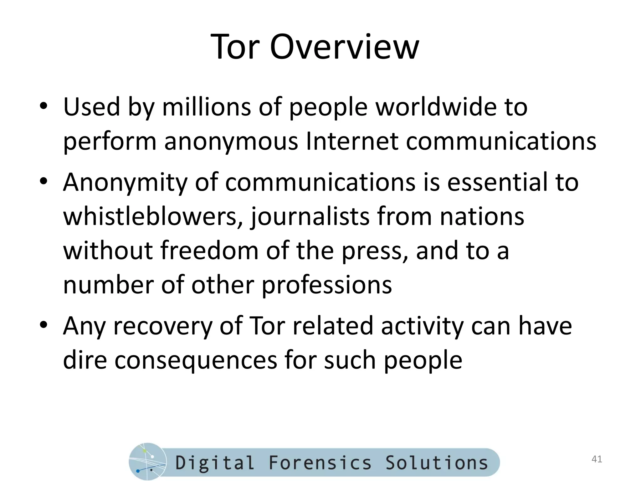 Tor Overview
• Used by millions of people worldwide to
  perform anonymous Internet communications
• Anonymity of communications is essential to
  whistleblowers, journalists from nations
  without freedom of the press, and to a
  number of other professions
• Any recovery of Tor related activity can have
  dire consequences for such people


                                              41
 