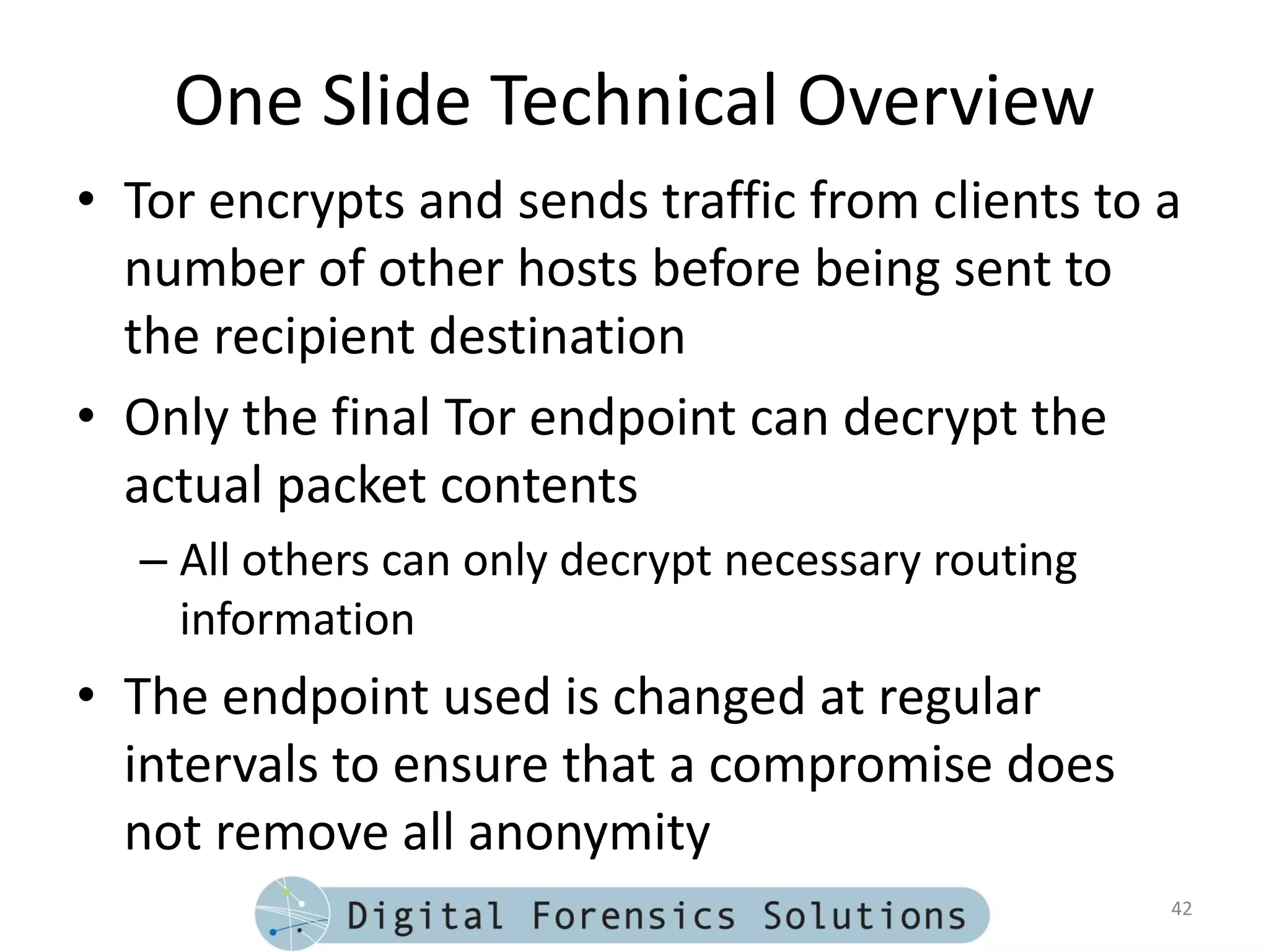 One Slide Technical Overview
• Tor encrypts and sends traffic from clients to a
  number of other hosts before being sent to
  the recipient destination
• Only the final Tor endpoint can decrypt the
  actual packet contents
  – All others can only decrypt necessary routing
    information
• The endpoint used is changed at regular
  intervals to ensure that a compromise does
  not remove all anonymity
                                                    42
 