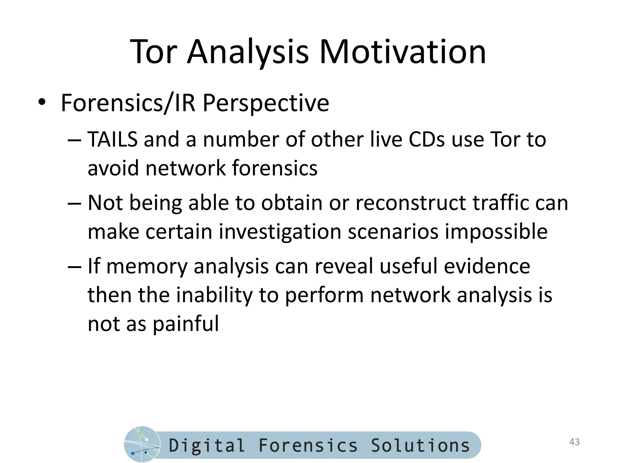 Tor Analysis Motivation
• Forensics/IR Perspective
  – TAILS and a number of other live CDs use Tor to
    avoid network forensics
  – Not being able to obtain or reconstruct traffic can
    make certain investigation scenarios impossible
  – If memory analysis can reveal useful evidence
    then the inability to perform network analysis is
    not as painful



                                                          43
 