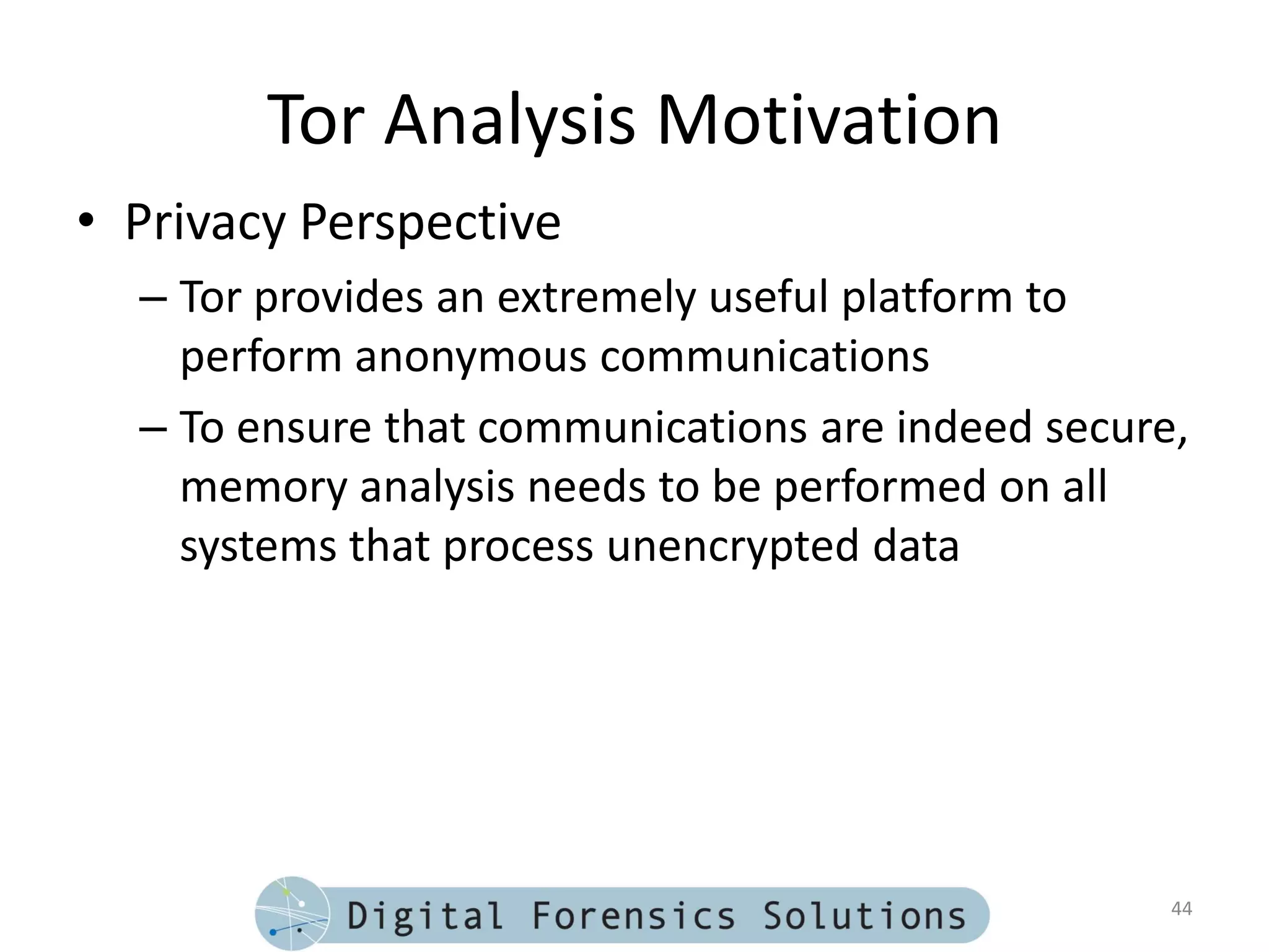 Tor Analysis Motivation
• Privacy Perspective
  – Tor provides an extremely useful platform to
    perform anonymous communications
  – To ensure that communications are indeed secure,
    memory analysis needs to be performed on all
    systems that process unencrypted data




                                                   44
 