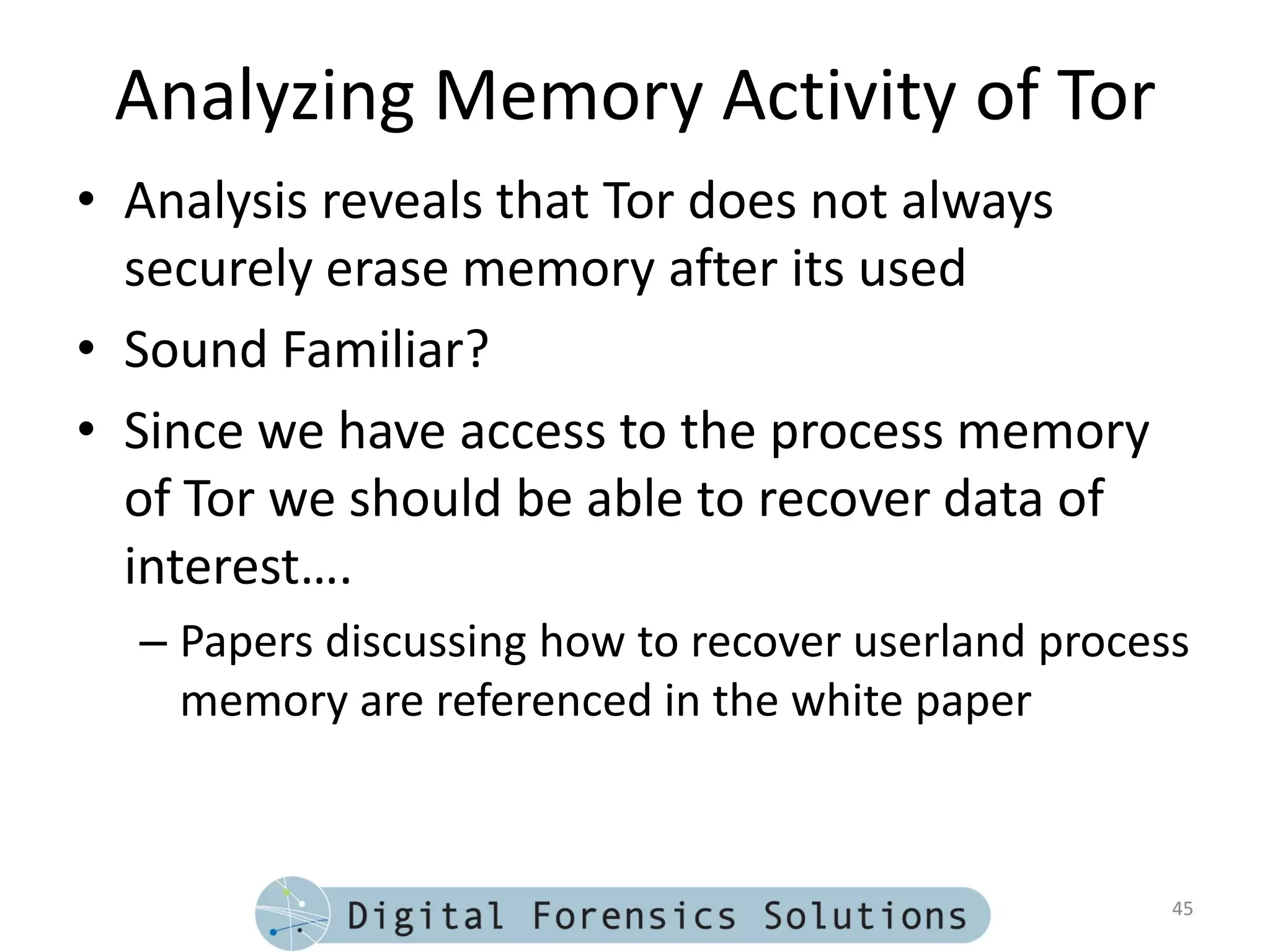 Analyzing Memory Activity of Tor
• Analysis reveals that Tor does not always
  securely erase memory after its used
• Sound Familiar?
• Since we have access to the process memory
  of Tor we should be able to recover data of
  interest….
  – Papers discussing how to recover userland process
    memory are referenced in the white paper



                                                    45
 