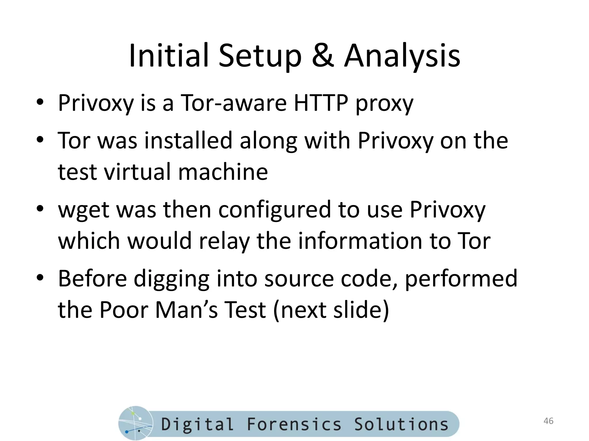 Initial Setup & Analysis
• Privoxy is a Tor-aware HTTP proxy
• Tor was installed along with Privoxy on the
  test virtual machine
• wget was then configured to use Privoxy
  which would relay the information to Tor
• Before digging into source code, performed
  the Poor Man’s Test (next slide)



                                                46
 