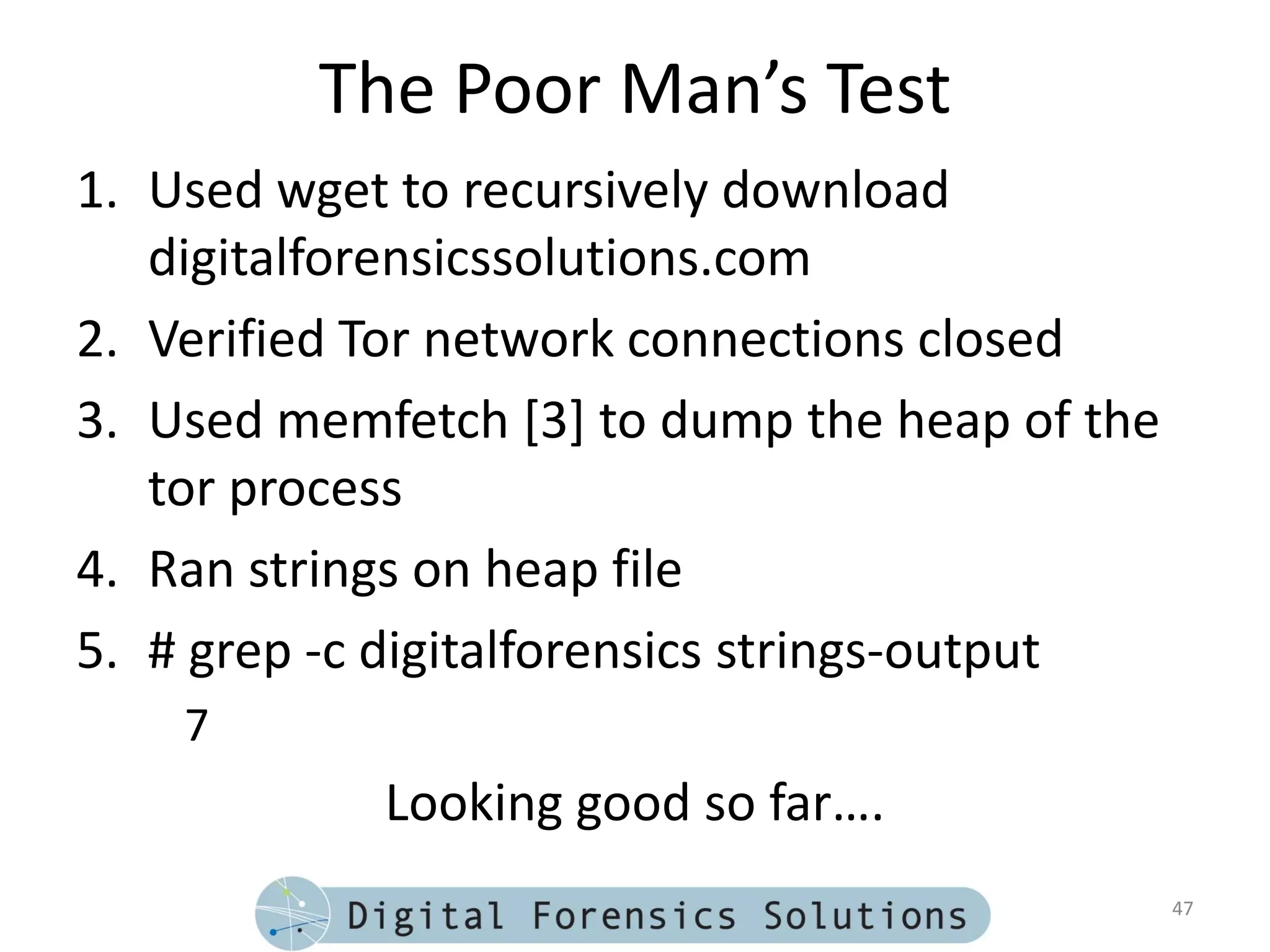 The Poor Man’s Test
1. Used wget to recursively download
   digitalforensicssolutions.com
2. Verified Tor network connections closed
3. Used memfetch [3] to dump the heap of the
   tor process
4. Ran strings on heap file
5. # grep -c digitalforensics strings-output
    7
            Looking good so far….
                                               47
 