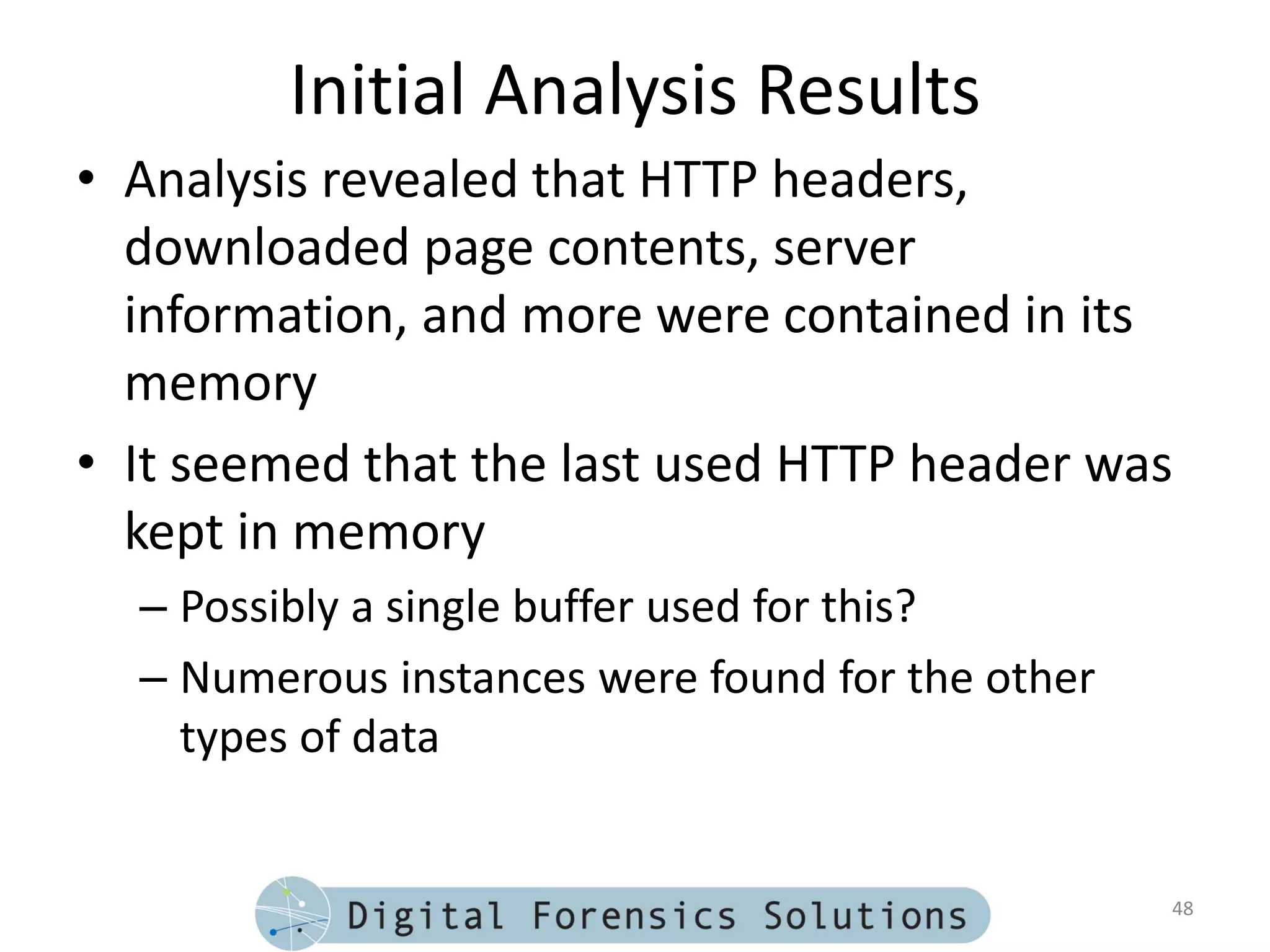 Initial Analysis Results
• Analysis revealed that HTTP headers,
  downloaded page contents, server
  information, and more were contained in its
  memory
• It seemed that the last used HTTP header was
  kept in memory
  – Possibly a single buffer used for this?
  – Numerous instances were found for the other
    types of data


                                                  48
 
