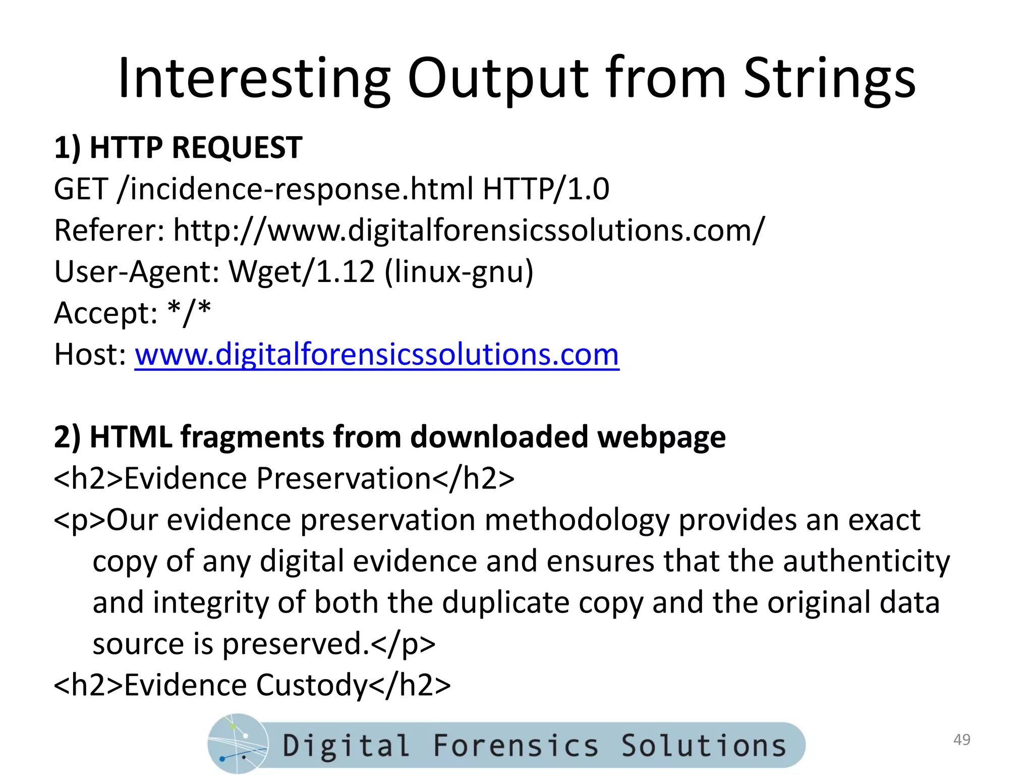 Interesting Output from Strings
1) HTTP REQUEST
GET /incidence-response.html HTTP/1.0
Referer: http://www.digitalforensicssolutions.com/
User-Agent: Wget/1.12 (linux-gnu)
Accept: */*
Host: www.digitalforensicssolutions.com

2) HTML fragments from downloaded webpage
<h2>Evidence Preservation</h2>
<p>Our evidence preservation methodology provides an exact
   copy of any digital evidence and ensures that the authenticity
   and integrity of both the duplicate copy and the original data
   source is preserved.</p>
<h2>Evidence Custody</h2>
                                                                    49
 