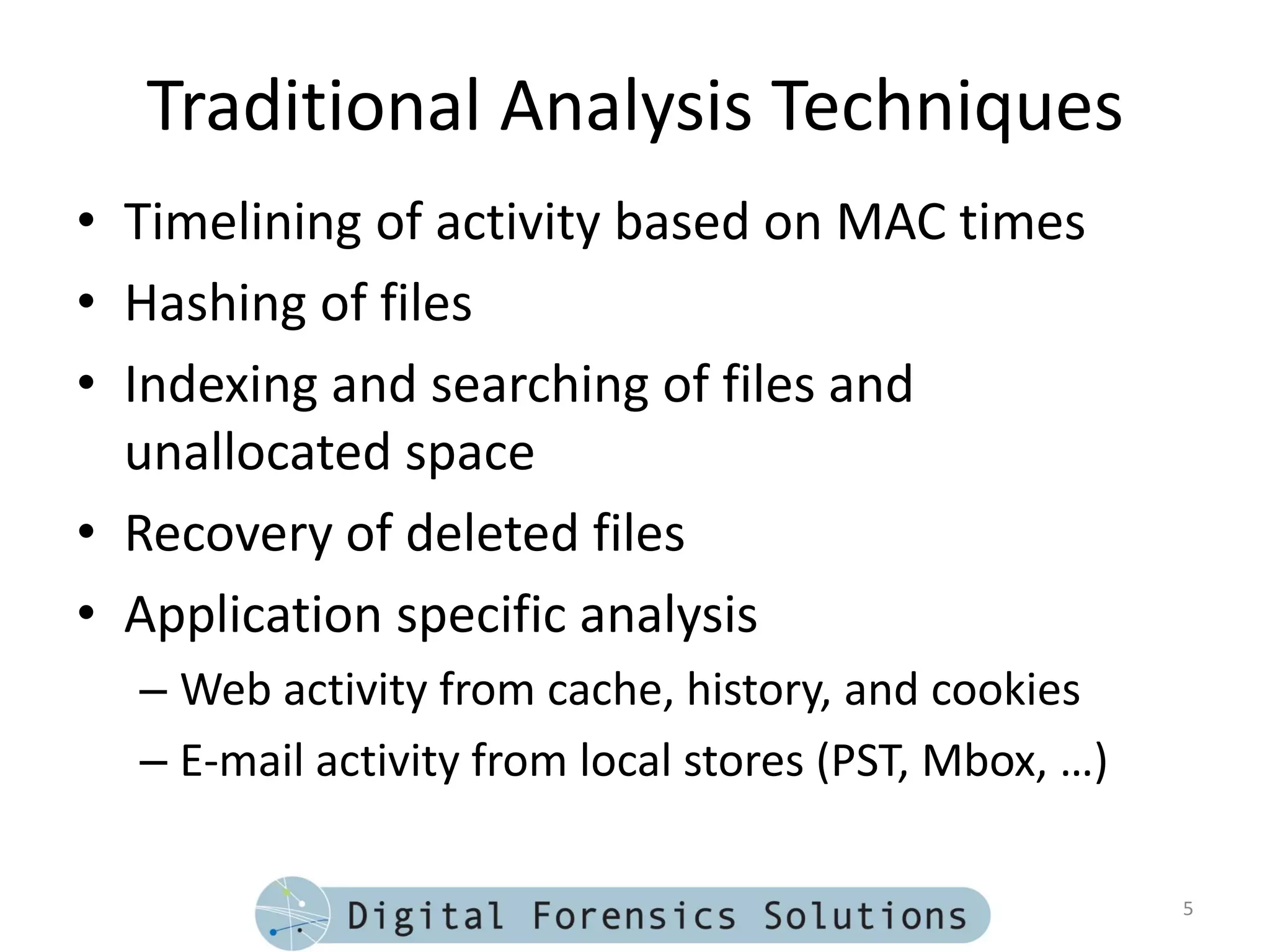 Traditional Analysis Techniques
• Timelining of activity based on MAC times
• Hashing of files
• Indexing and searching of files and
  unallocated space
• Recovery of deleted files
• Application specific analysis
  – Web activity from cache, history, and cookies
  – E-mail activity from local stores (PST, Mbox, …)

                                                       5
 