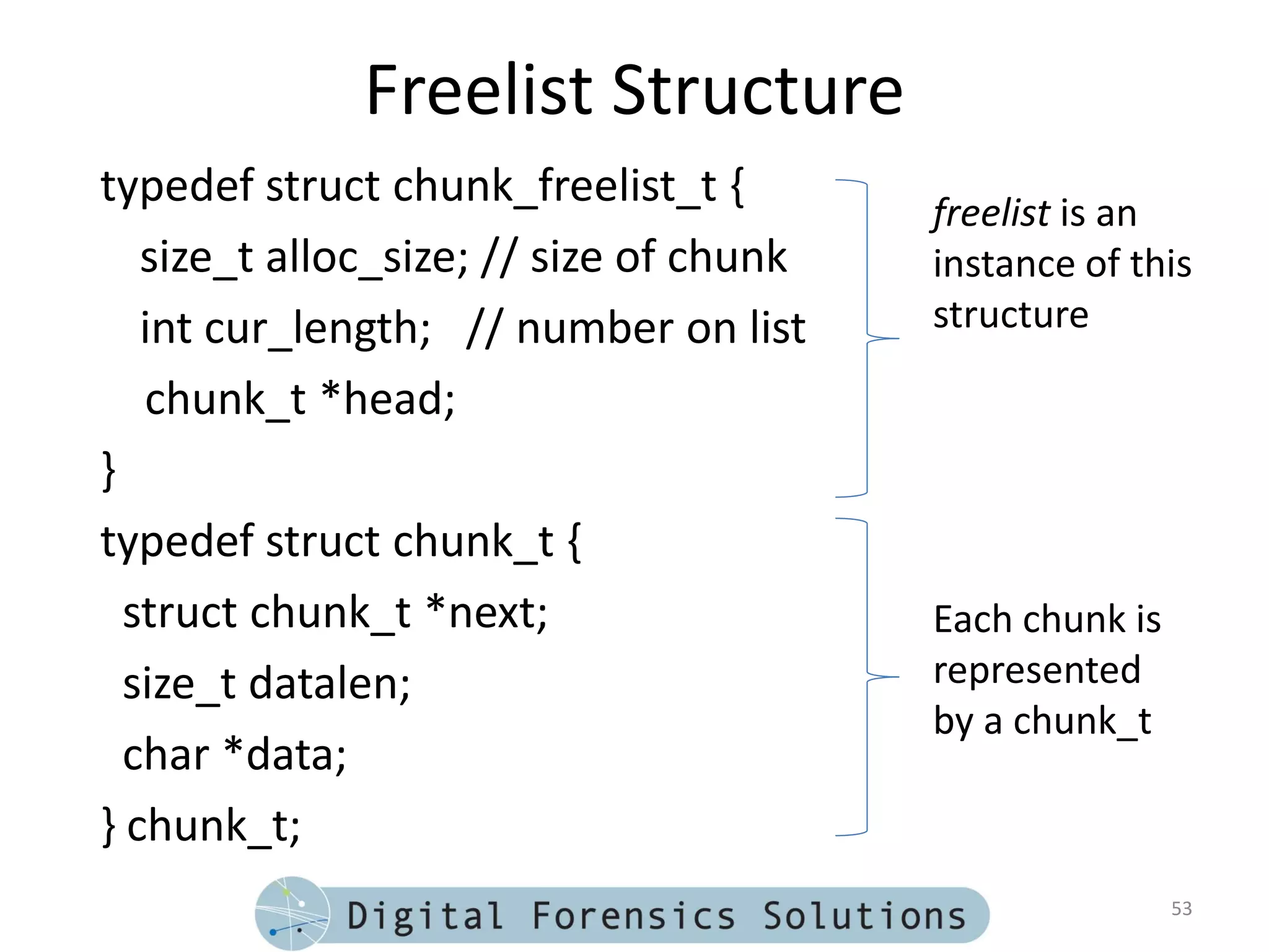 Freelist Structure
typedef struct chunk_freelist_t {
                                         freelist is an
   size_t alloc_size; // size of chunk   instance of this
   int cur_length; // number on list     structure

   chunk_t *head;
}
typedef struct chunk_t {
  struct chunk_t *next;                  Each chunk is
  size_t datalen;                        represented
                                         by a chunk_t
  char *data;
} chunk_t;
                                                         53
 
