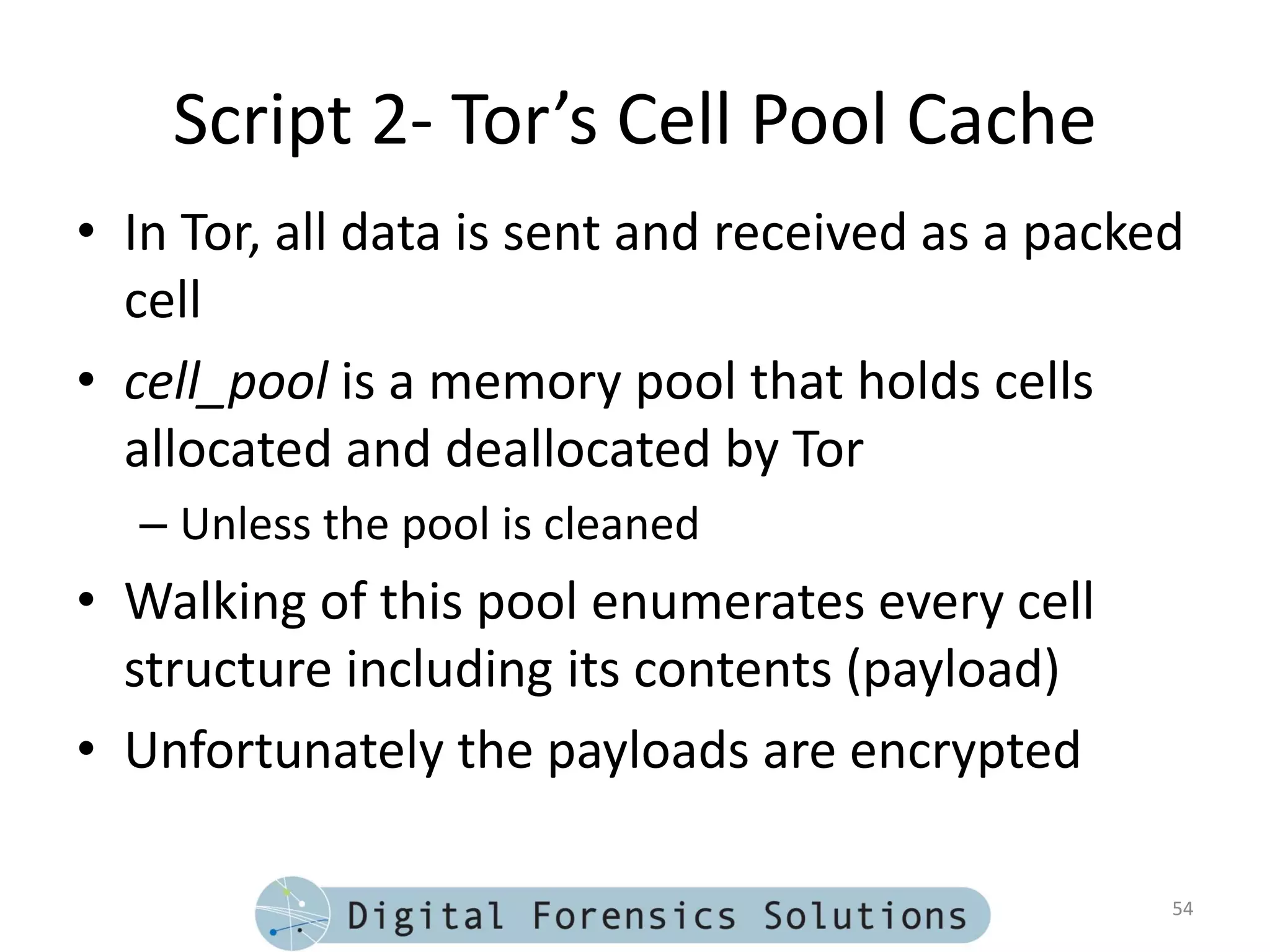 Script 2- Tor’s Cell Pool Cache
• In Tor, all data is sent and received as a packed
  cell
• cell_pool is a memory pool that holds cells
  allocated and deallocated by Tor
  – Unless the pool is cleaned
• Walking of this pool enumerates every cell
  structure including its contents (payload)
• Unfortunately the payloads are encrypted

                                                  54
 