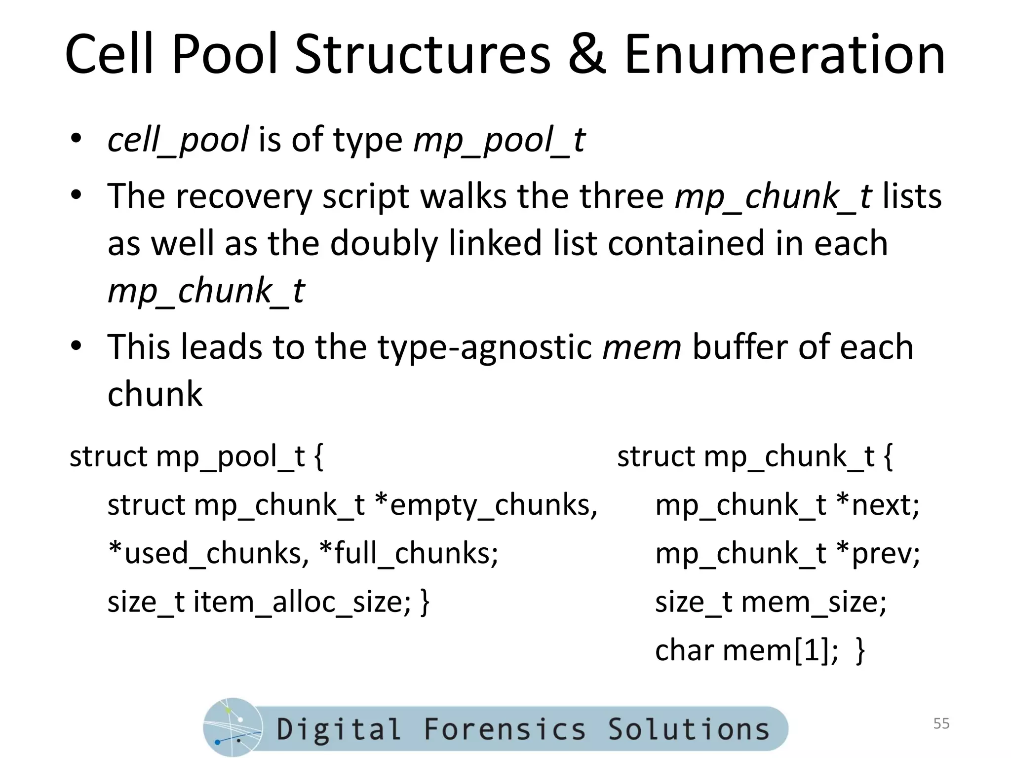 Cell Pool Structures & Enumeration
• cell_pool is of type mp_pool_t
• The recovery script walks the three mp_chunk_t lists
  as well as the doubly linked list contained in each
  mp_chunk_t
• This leads to the type-agnostic mem buffer of each
  chunk
struct mp_pool_t {                  struct mp_chunk_t {
   struct mp_chunk_t *empty_chunks,    mp_chunk_t *next;
   *used_chunks, *full_chunks;         mp_chunk_t *prev;
   size_t item_alloc_size; }           size_t mem_size;
                                       char mem[1]; }

                                                           55
 