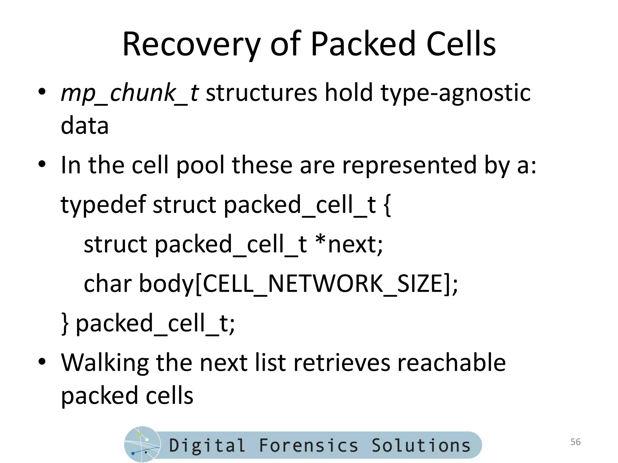 Recovery of Packed Cells
• mp_chunk_t structures hold type-agnostic
  data
• In the cell pool these are represented by a:
  typedef struct packed_cell_t {
     struct packed_cell_t *next;
     char body[CELL_NETWORK_SIZE];
  } packed_cell_t;
• Walking the next list retrieves reachable
  packed cells
                                                 56
 
