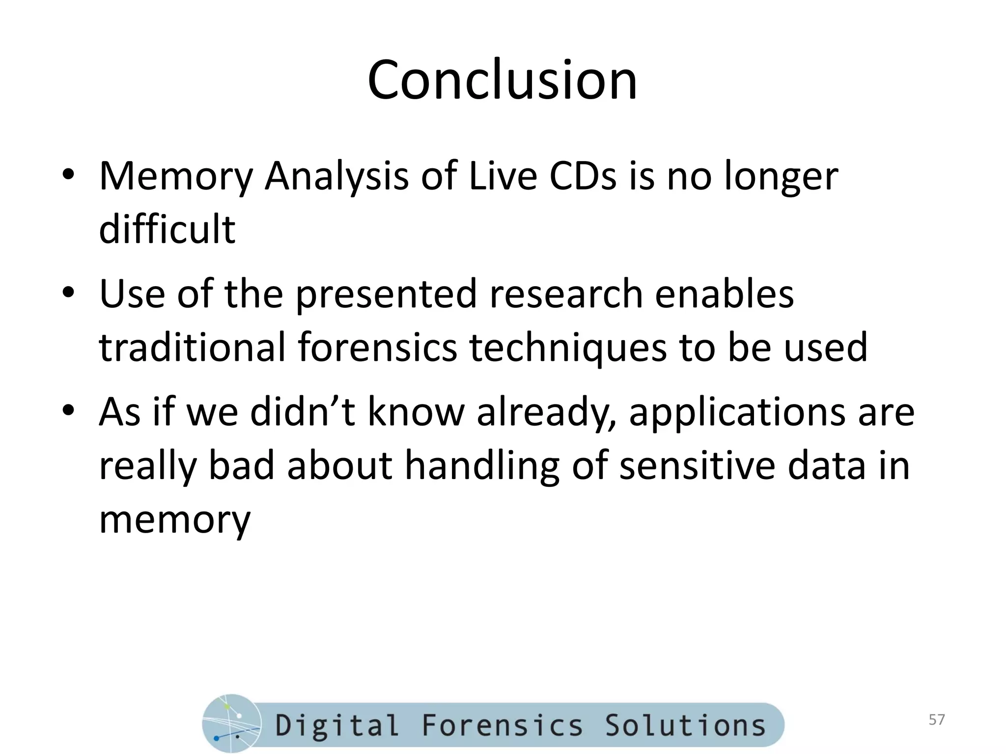 Conclusion
• Memory Analysis of Live CDs is no longer
  difficult
• Use of the presented research enables
  traditional forensics techniques to be used
• As if we didn’t know already, applications are
  really bad about handling of sensitive data in
  memory



                                                   57
 