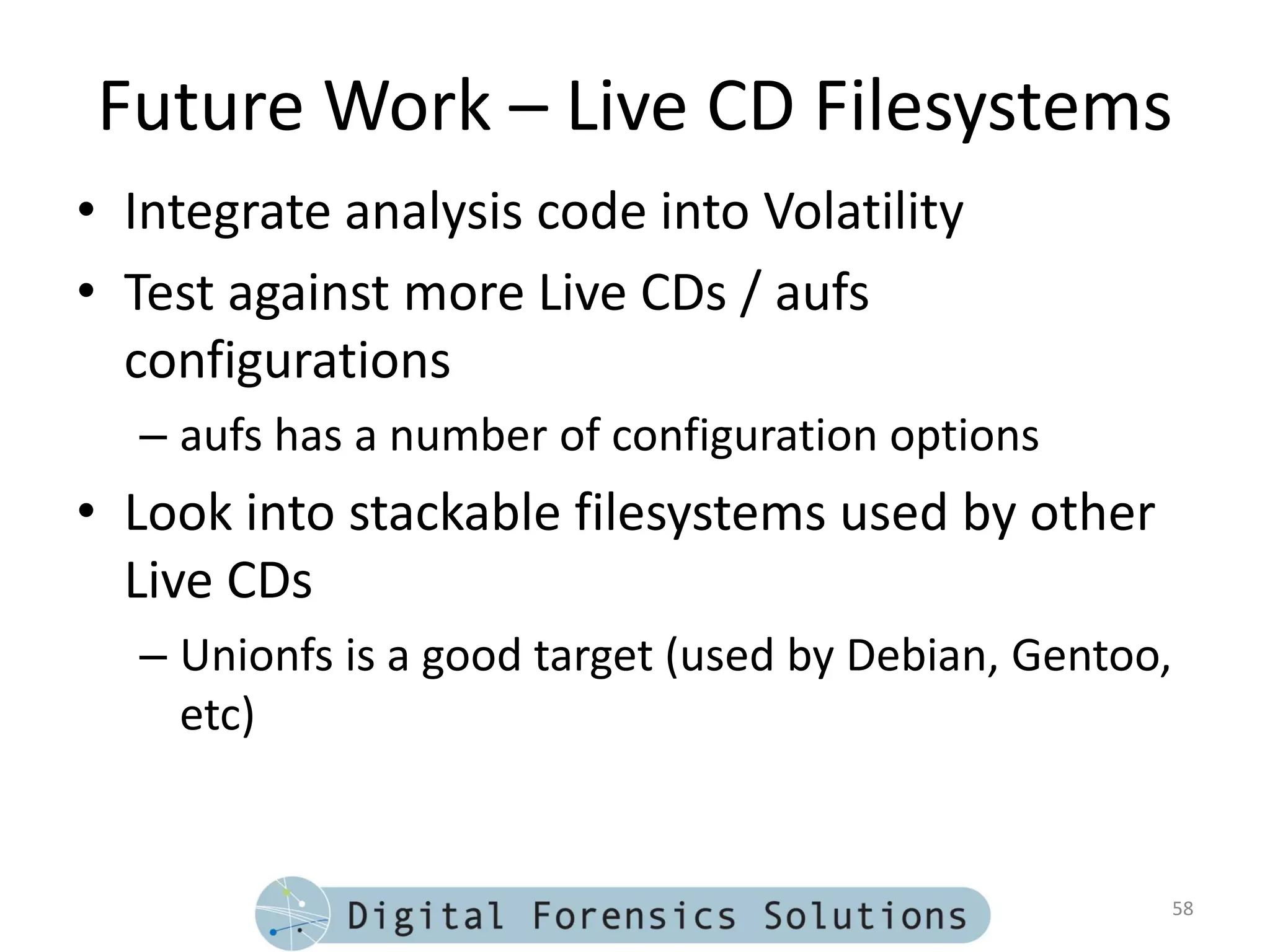 Future Work – Live CD Filesystems
• Integrate analysis code into Volatility
• Test against more Live CDs / aufs
  configurations
  – aufs has a number of configuration options
• Look into stackable filesystems used by other
  Live CDs
  – Unionfs is a good target (used by Debian, Gentoo,
    etc)


                                                        58
 