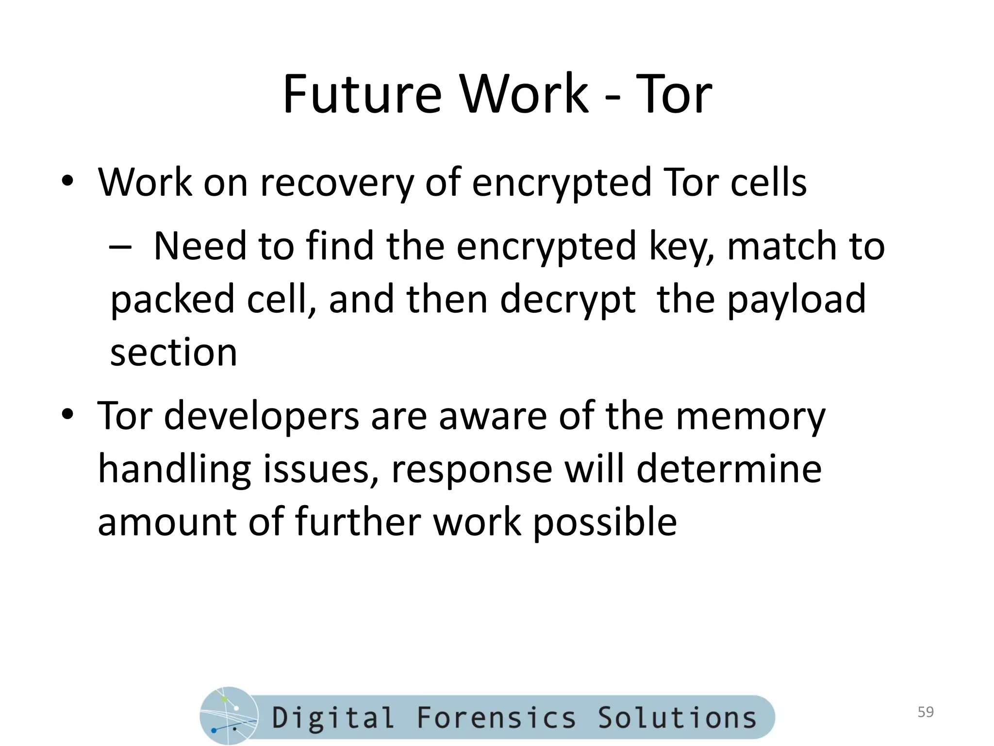 Future Work - Tor
• Work on recovery of encrypted Tor cells
   – Need to find the encrypted key, match to
   packed cell, and then decrypt the payload
   section
• Tor developers are aware of the memory
  handling issues, response will determine
  amount of further work possible



                                                59
 