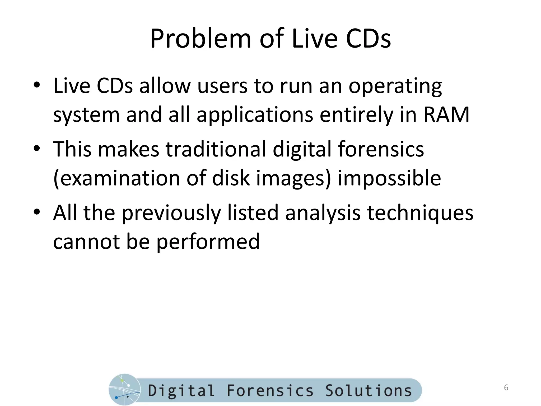 Problem of Live CDs
• Live CDs allow users to run an operating
  system and all applications entirely in RAM
• This makes traditional digital forensics
  (examination of disk images) impossible
• All the previously listed analysis techniques
  cannot be performed




                                                  6
 