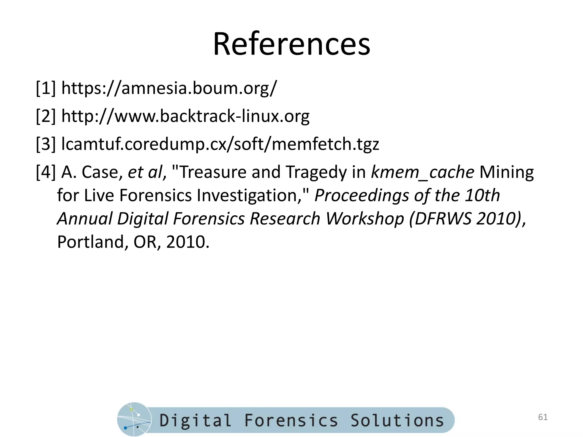 References
[1] https://amnesia.boum.org/
[2] http://www.backtrack-linux.org
[3] lcamtuf.coredump.cx/soft/memfetch.tgz
[4] A. Case, et al, "Treasure and Tragedy in kmem_cache Mining
   for Live Forensics Investigation," Proceedings of the 10th
   Annual Digital Forensics Research Workshop (DFRWS 2010),
   Portland, OR, 2010.




                                                                 61
 