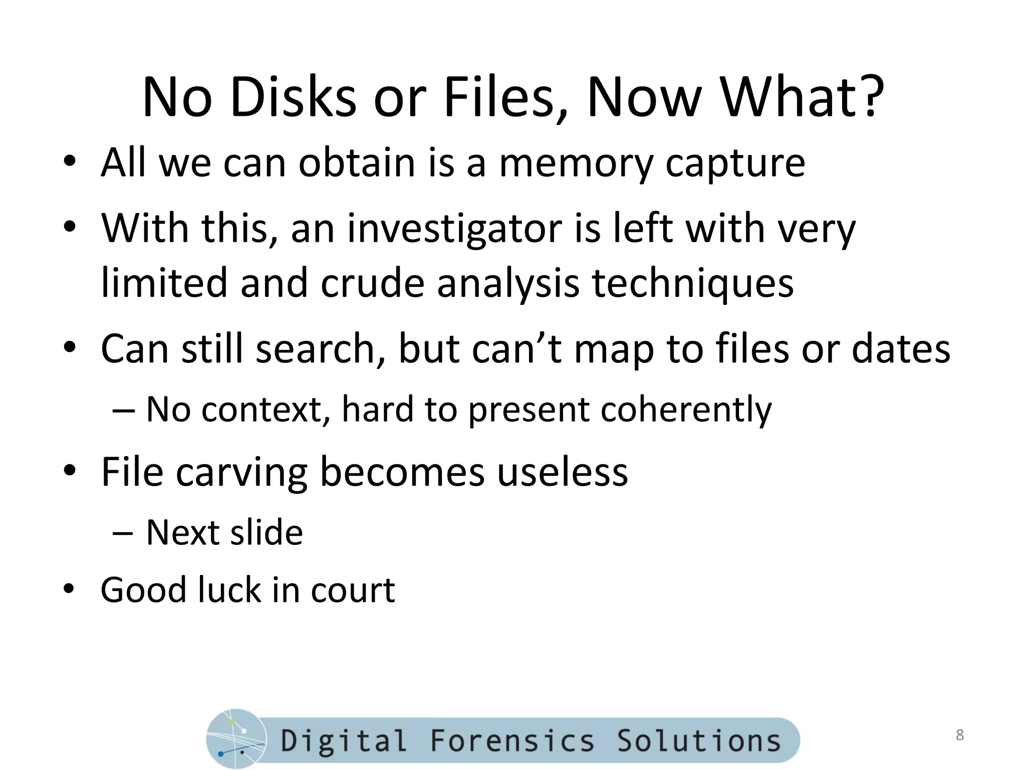 No Disks or Files, Now What?
• All we can obtain is a memory capture
• With this, an investigator is left with very
  limited and crude analysis techniques
• Can still search, but can’t map to files or dates
   – No context, hard to present coherently
• File carving becomes useless
   – Next slide
• Good luck in court


                                                      8
 