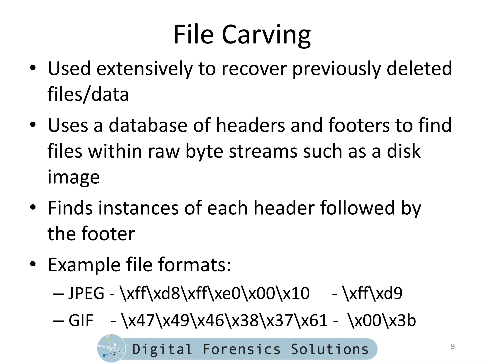File Carving
• Used extensively to recover previously deleted
  files/data
• Uses a database of headers and footers to find
  files within raw byte streams such as a disk
  image
• Finds instances of each header followed by
  the footer
• Example file formats:
  – JPEG - xffxd8xffxe0x00x10 - xffxd9
  – GIF - x47x49x46x38x37x61 - x00x3b
                                                 9
 