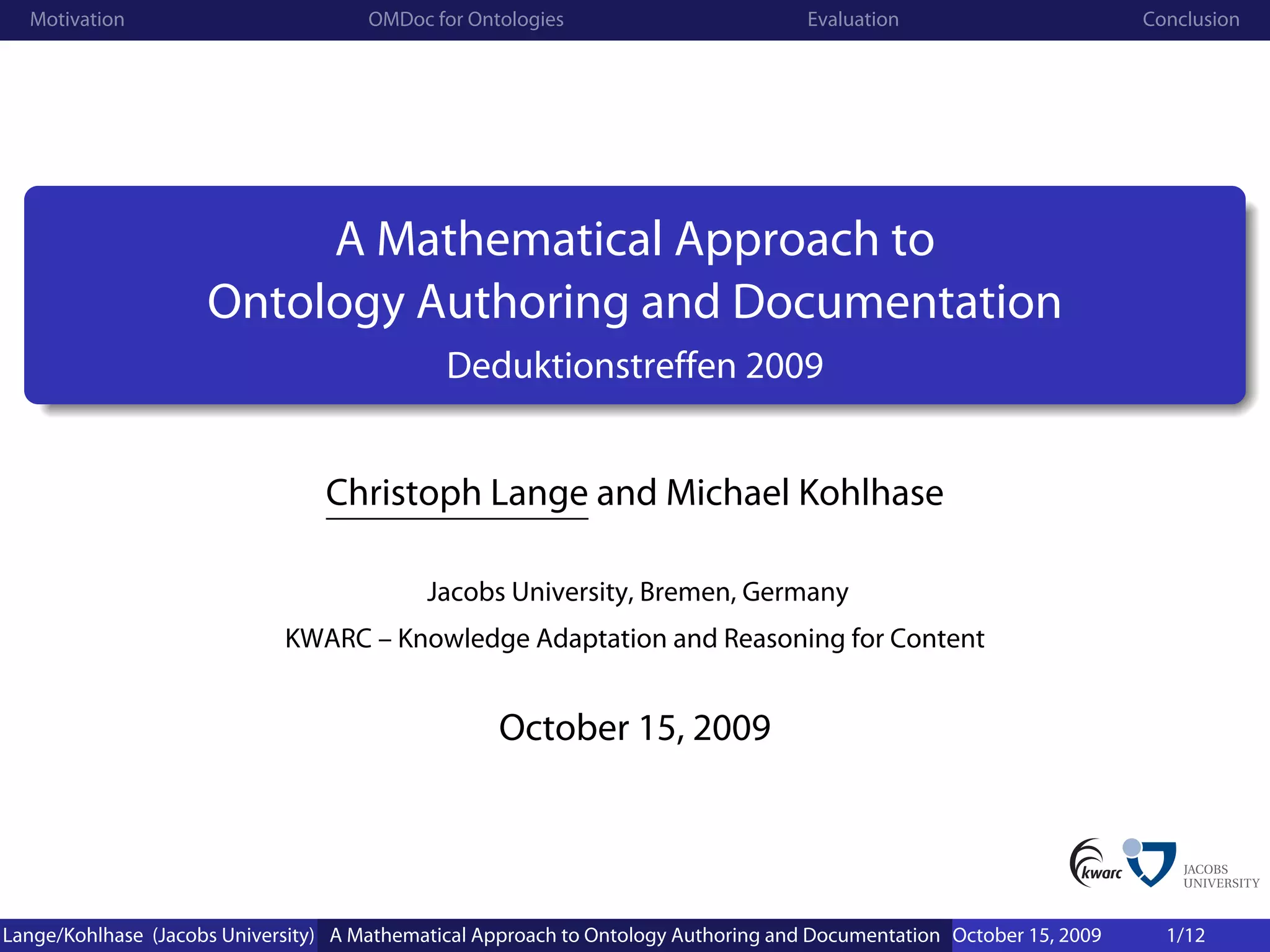 Motivation                          OMDoc for Ontologies                          Evaluation                        Conclusion




                          A Mathematical Approach to
                     Ontology Authoring and Documentation
                                              Deduktionstreffen 2009


                                 Christoph Lange and Michael Kohlhase

                                            Jacobs University, Bremen, Germany
                             KWARC – Knowledge Adaptation and Reasoning for Content


                                                   October 15, 2009




Lange/Kohlhase (Jacobs University) A Mathematical Approach to Ontology Authoring and Documentation October 15, 2009     1/12
 