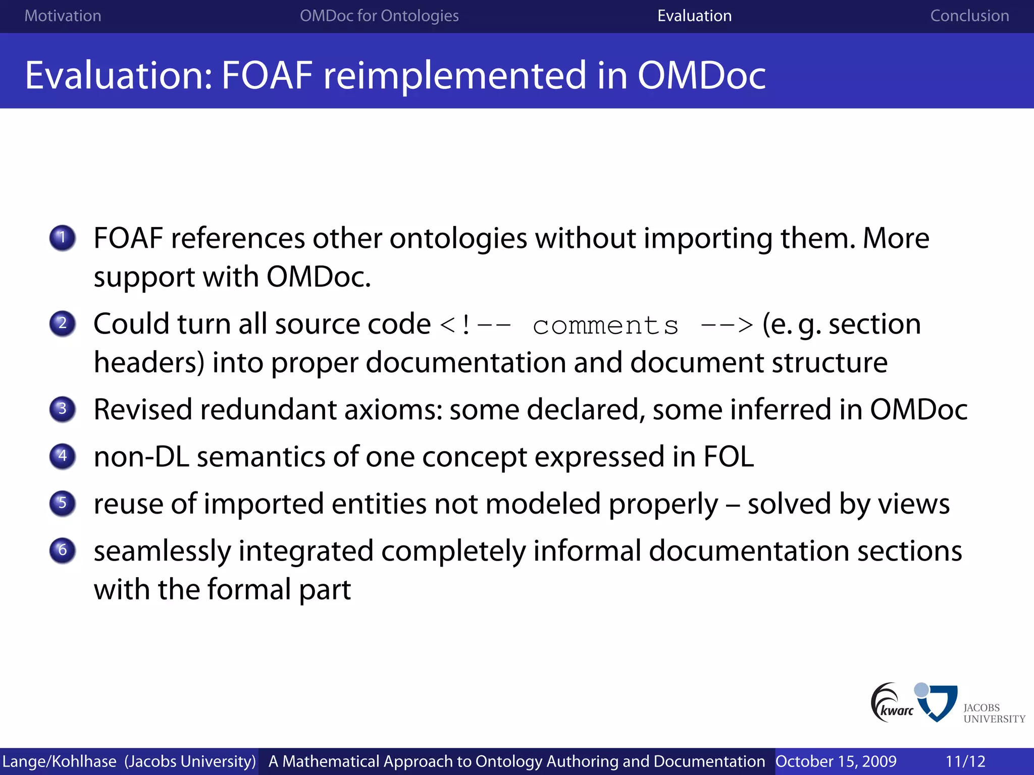 Motivation                          OMDoc for Ontologies                          Evaluation                        Conclusion


  Evaluation: FOAF reimplemented in OMDoc


       1   FOAF references other ontologies without importing them. More
           support with OMDoc.
       2   Could turn all source code <!-- comments --> (e. g. section
           headers) into proper documentation and document structure
       3   Revised redundant axioms: some declared, some inferred in OMDoc
       4   non-DL semantics of one concept expressed in FOL
       5   reuse of imported entities not modeled properly – solved by views
       6   seamlessly integrated completely informal documentation sections
           with the formal part




Lange/Kohlhase (Jacobs University) A Mathematical Approach to Ontology Authoring and Documentation October 15, 2009    11/12
 