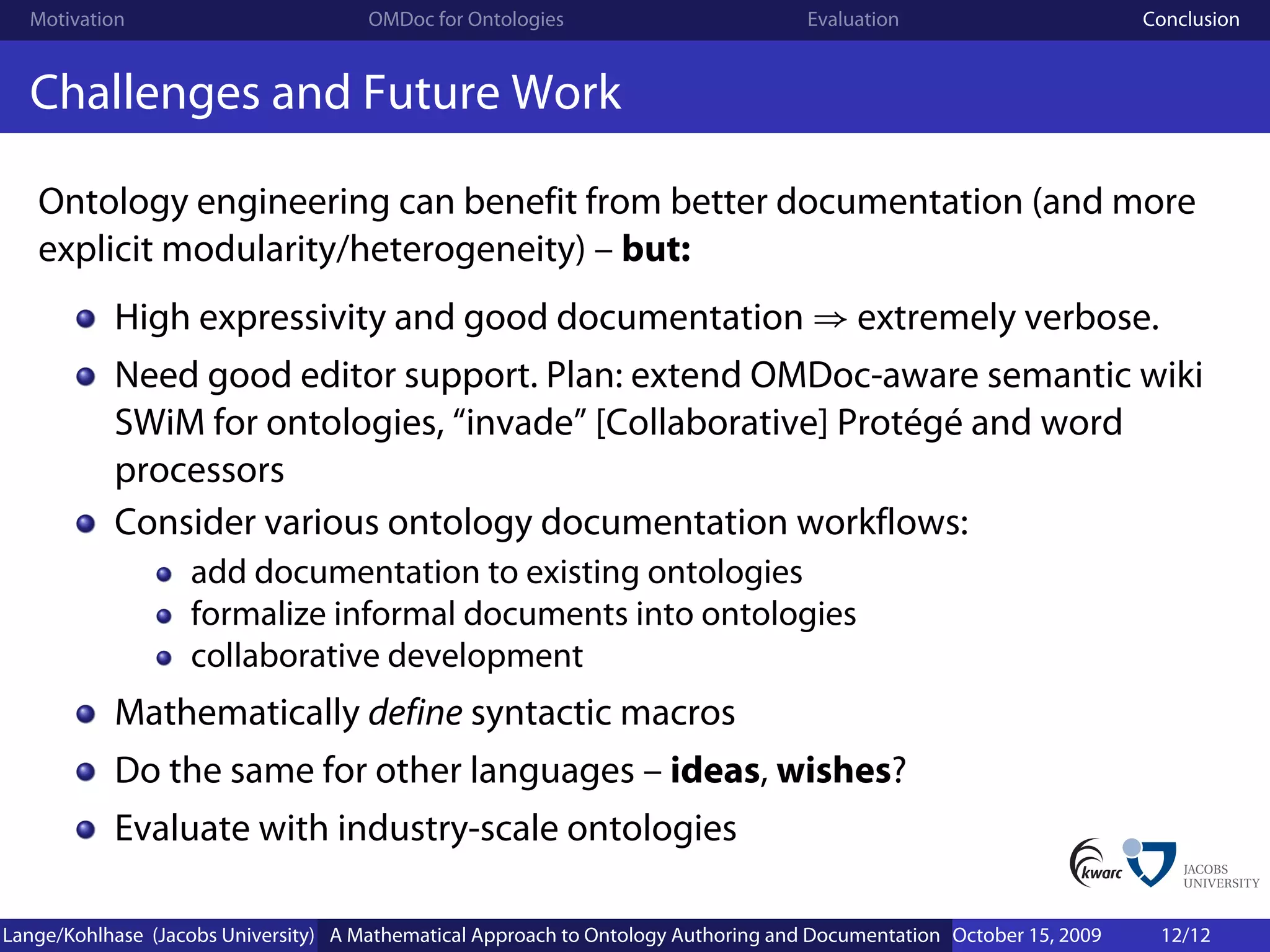 Motivation                          OMDoc for Ontologies                          Evaluation                        Conclusion


  Challenges and Future Work

   Ontology engineering can benefit from better documentation (and more
   explicit modularity/heterogeneity) – but:
           High expressivity and good documentation ⇒ extremely verbose.
           Need good editor support. Plan: extend OMDoc-aware semantic wiki
           SWiM for ontologies, “invade” [Collaborative] Protégé and word
           processors
           Consider various ontology documentation workflows:
                   add documentation to existing ontologies
                   formalize informal documents into ontologies
                   collaborative development
           Mathematically define syntactic macros
           Do the same for other languages – ideas, wishes?
           Evaluate with industry-scale ontologies

Lange/Kohlhase (Jacobs University) A Mathematical Approach to Ontology Authoring and Documentation October 15, 2009    12/12
 