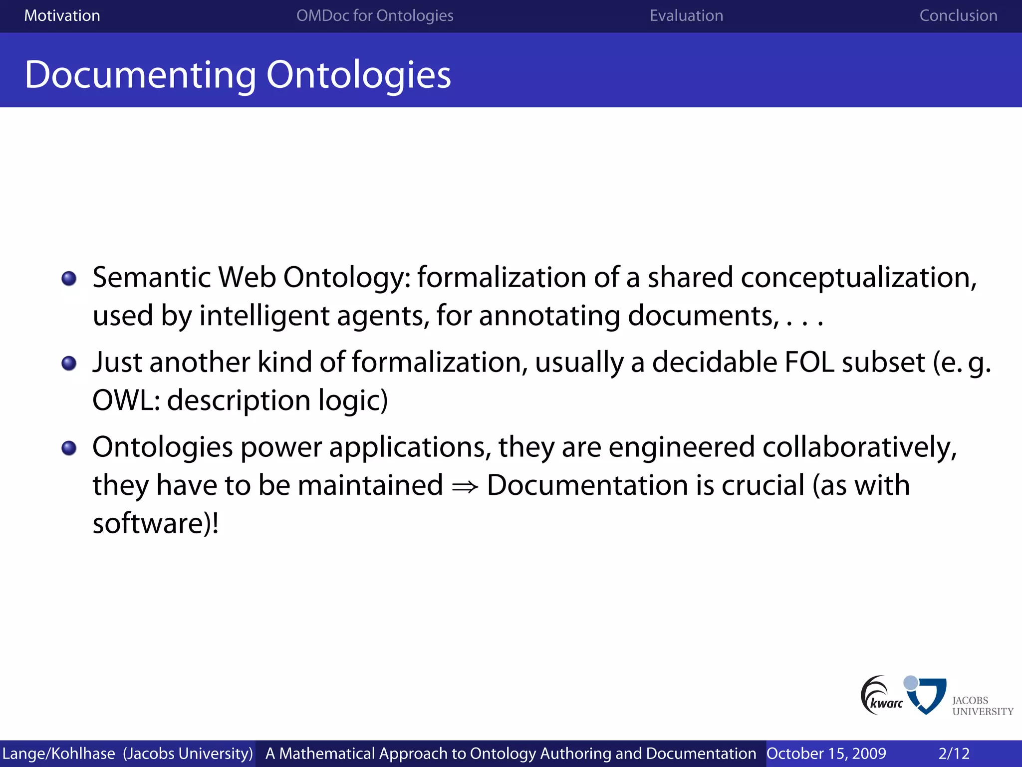Motivation                          OMDoc for Ontologies                          Evaluation                        Conclusion


  Documenting Ontologies



           Semantic Web Ontology: formalization of a shared conceptualization,
           used by intelligent agents, for annotating documents, . . .
           Just another kind of formalization, usually a decidable FOL subset (e. g.
           OWL: description logic)
           Ontologies power applications, they are engineered collaboratively,
           they have to be maintained ⇒ Documentation is crucial (as with
           software)!




Lange/Kohlhase (Jacobs University) A Mathematical Approach to Ontology Authoring and Documentation October 15, 2009     2/12
 