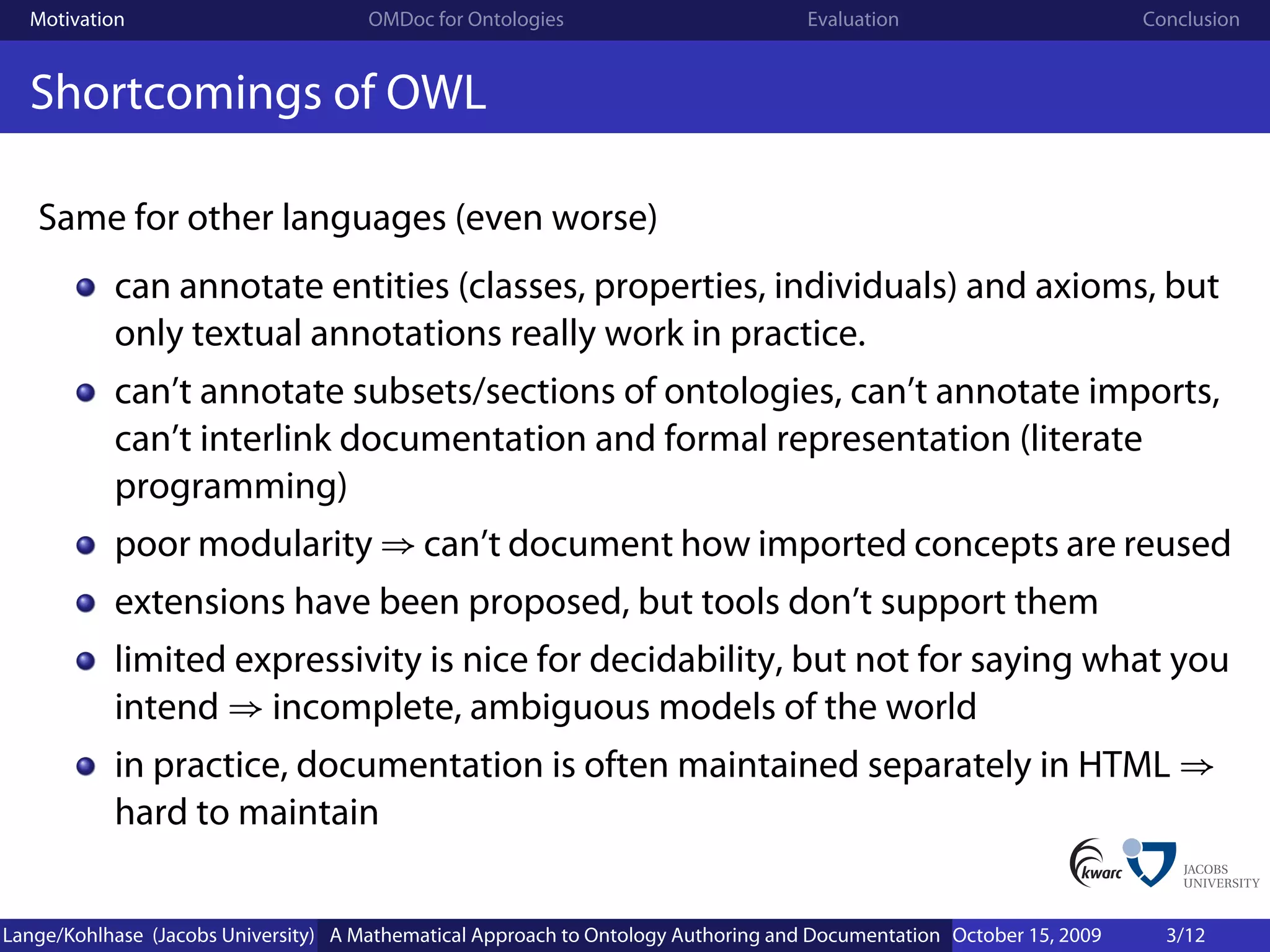 Motivation                          OMDoc for Ontologies                          Evaluation                        Conclusion


  Shortcomings of OWL

   Same for other languages (even worse)
           can annotate entities (classes, properties, individuals) and axioms, but
           only textual annotations really work in practice.
           can’t annotate subsets/sections of ontologies, can’t annotate imports,
           can’t interlink documentation and formal representation (literate
           programming)
           poor modularity ⇒ can’t document how imported concepts are reused
           extensions have been proposed, but tools don’t support them
           limited expressivity is nice for decidability, but not for saying what you
           intend ⇒ incomplete, ambiguous models of the world
           in practice, documentation is often maintained separately in HTML ⇒
           hard to maintain


Lange/Kohlhase (Jacobs University) A Mathematical Approach to Ontology Authoring and Documentation October 15, 2009     3/12
 