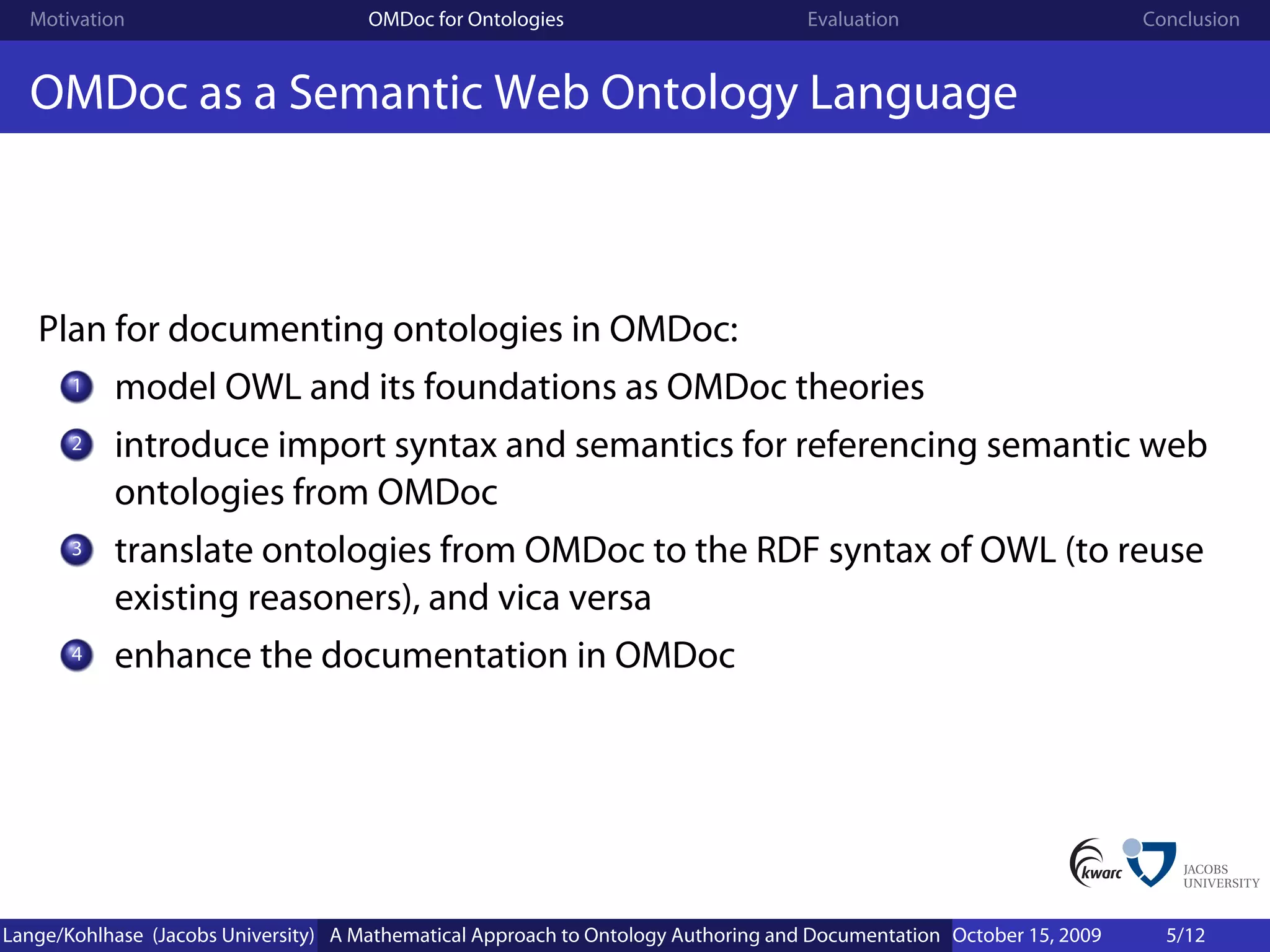 Motivation                          OMDoc for Ontologies                          Evaluation                        Conclusion


  OMDoc as a Semantic Web Ontology Language



   Plan for documenting ontologies in OMDoc:
       1   model OWL and its foundations as OMDoc theories
       2   introduce import syntax and semantics for referencing semantic web
           ontologies from OMDoc
       3   translate ontologies from OMDoc to the RDF syntax of OWL (to reuse
           existing reasoners), and vica versa
       4   enhance the documentation in OMDoc




Lange/Kohlhase (Jacobs University) A Mathematical Approach to Ontology Authoring and Documentation October 15, 2009     5/12
 