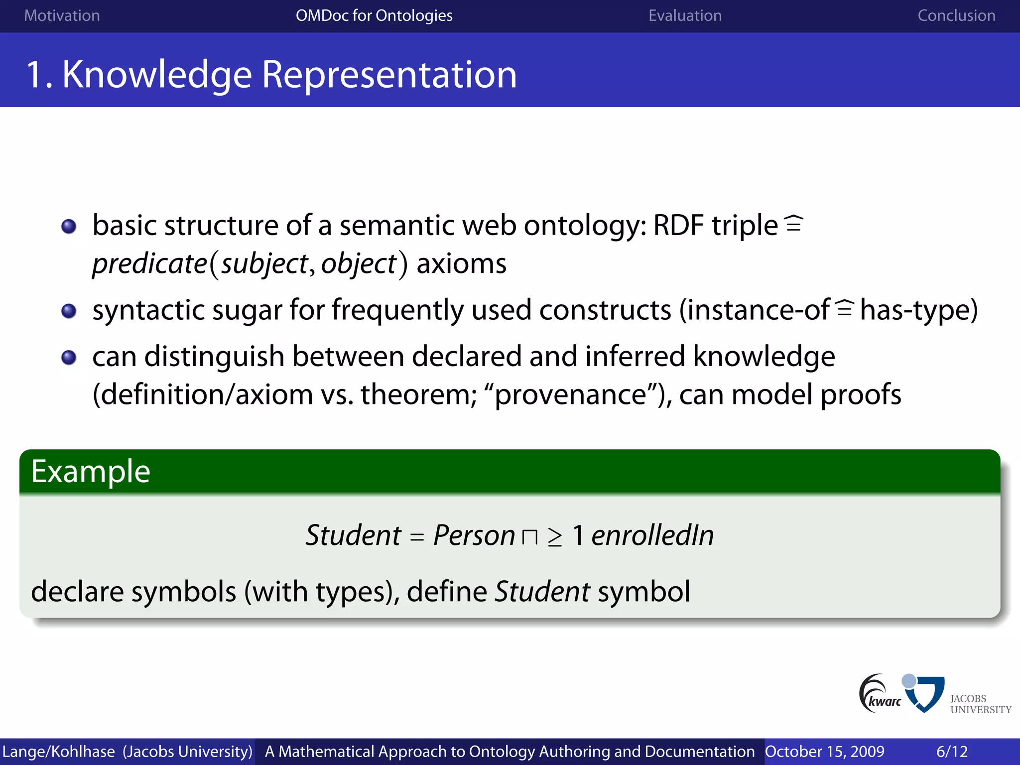 Motivation                          OMDoc for Ontologies                          Evaluation                        Conclusion


  1. Knowledge Representation


           basic structure of a semantic web ontology: RDF triple =
           predicate(subject, object) axioms
           syntactic sugar for frequently used constructs (instance-of = has-type)
           can distinguish between declared and inferred knowledge
           (definition/axiom vs. theorem; “provenance”), can model proofs

   Example
                                       Student = Person ≥ 1 enrolledIn
   declare symbols (with types), define Student symbol




Lange/Kohlhase (Jacobs University) A Mathematical Approach to Ontology Authoring and Documentation October 15, 2009     6/12
 
