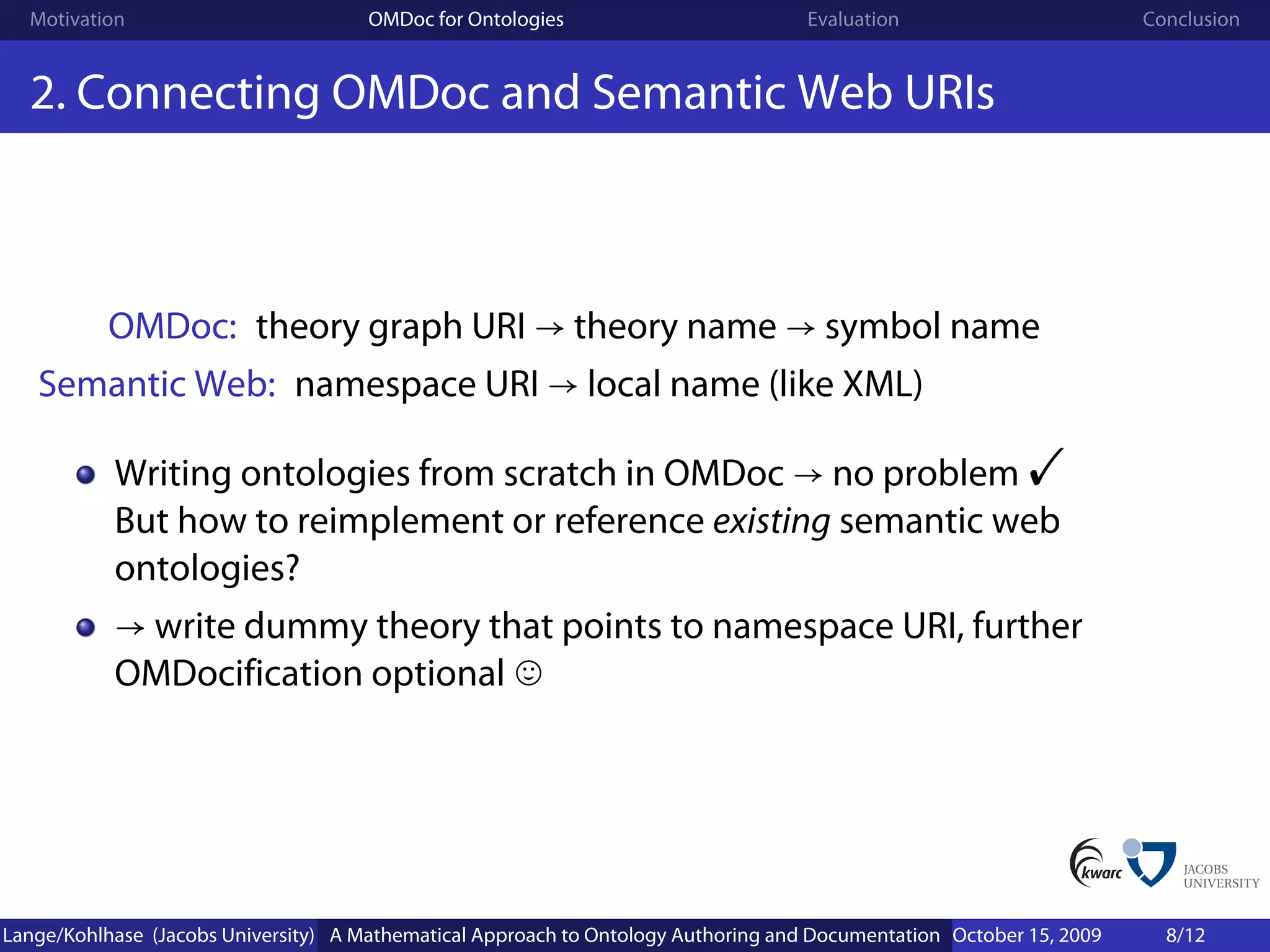 Motivation                          OMDoc for Ontologies                          Evaluation                        Conclusion


  2. Connecting OMDoc and Semantic Web URIs



           OMDoc: theory graph URI → theory name → symbol name
   Semantic Web: namespace URI → local name (like XML)

           Writing ontologies from scratch in OMDoc → no problem                                           !
           But how to reimplement or reference existing semantic web
           ontologies?
           → write dummy theory that points to namespace URI, further
           OMDocification optional




Lange/Kohlhase (Jacobs University) A Mathematical Approach to Ontology Authoring and Documentation October 15, 2009     8/12
 
