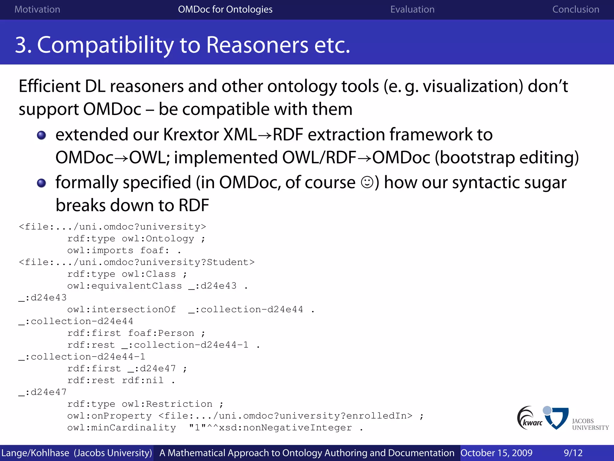 Motivation                          OMDoc for Ontologies                          Evaluation                        Conclusion


  3. Compatibility to Reasoners etc.
   Efficient DL reasoners and other ontology tools (e. g. visualization) don’t
   support OMDoc – be compatible with them
         extended our Krextor XML→RDF extraction framework to
         OMDoc→OWL; implemented OWL/RDF→OMDoc (bootstrap editing)
         formally specified (in OMDoc, of course ) how our syntactic sugar
         breaks down to RDF
   <file:.../uni.omdoc?university>
           rdf:type owl:Ontology ;
           owl:imports foaf: .
   <file:.../uni.omdoc?university?Student>
           rdf:type owl:Class ;
           owl:equivalentClass _:d24e43 .
   _:d24e43
           owl:intersectionOf _:collection-d24e44 .
   _:collection-d24e44
           rdf:first foaf:Person ;
           rdf:rest _:collection-d24e44-1 .
   _:collection-d24e44-1
           rdf:first _:d24e47 ;
           rdf:rest rdf:nil .
   _:d24e47
           rdf:type owl:Restriction ;
           owl:onProperty <file:.../uni.omdoc?university?enrolledIn> ;
           owl:minCardinality "1"^^xsd:nonNegativeInteger .

Lange/Kohlhase (Jacobs University) A Mathematical Approach to Ontology Authoring and Documentation October 15, 2009     9/12
 
