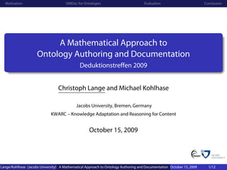 Motivation                          OMDoc for Ontologies                          Evaluation                        Conclusion




                          A Mathematical Approach to
                     Ontology Authoring and Documentation
                                              Deduktionstreffen 2009


                                 Christoph Lange and Michael Kohlhase

                                            Jacobs University, Bremen, Germany
                             KWARC – Knowledge Adaptation and Reasoning for Content


                                                   October 15, 2009




Lange/Kohlhase (Jacobs University) A Mathematical Approach to Ontology Authoring and Documentation October 15, 2009     1/12
 