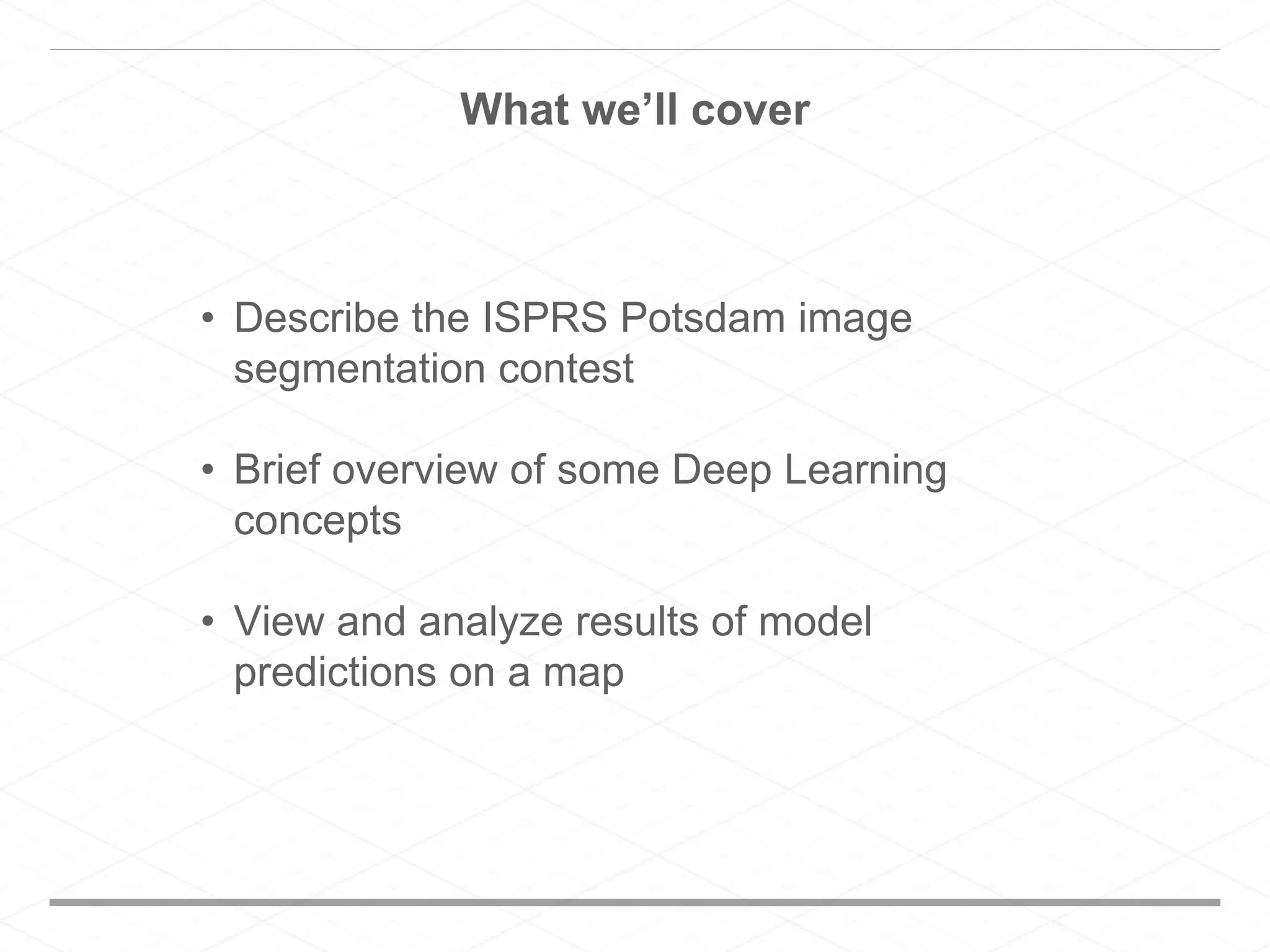 What we’ll cover
• Describe the ISPRS Potsdam image
segmentation contest
• Brief overview of some Deep Learning
concepts
• View and analyze results of model
predictions on a map