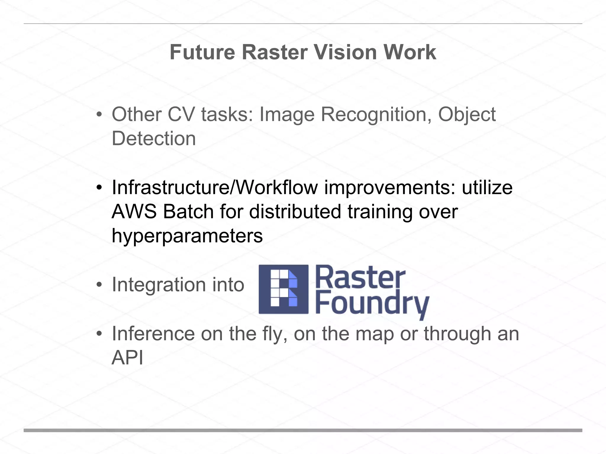 Future Raster Vision Work
• Other CV tasks: Image Recognition, Object
Detection
• Infrastructure/Workflow improvements: utilize
AWS Batch for distributed training over
hyperparameters
• Integration into
• Inference on the fly, on the map or through an
API
