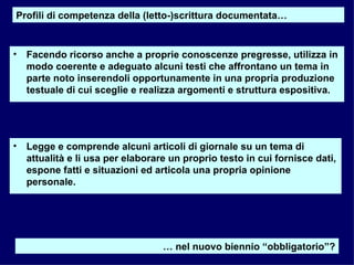 Facendo ricorso anche a proprie conoscenze pregresse, utilizza in modo coerente e adeguato alcuni testi che affrontano un tema in parte noto inserendoli opportunamente in una propria produzione testuale di cui sceglie e realizza argomenti e struttura espositiva. Legge e comprende alcuni articoli di giornale su un tema di attualità e li usa per elaborare un proprio testo in cui fornisce dati, espone fatti e situazioni ed articola una propria opinione personale. Profili di competenza della (letto-)scrittura documentata… …  nel nuovo biennio “obbligatorio”? 