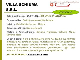 VILLA SCHIUMA  S.R.L. Data di costituzione : 29/09/1952 …   56 anni di attività! Forma giuridica :  Società a responsabilità limitata Indirizzo :  C.da Rondinelle, snc – Matera Descrizione attività :  Sala ricevimenti Titolare o Amministratore :  Schiuma Francesco, Schiuma Mario, Schiuma Rocco Un po’ di storia :  Il sig. Schiuma Nicola avviò nel 1952 la sua impresa individuale nel centro di Matera: la pasticceria di Via XX Settembre, affiancato dal fratello Schiuma Giovanni. Negli anni, sono accorse molte trasformazioni e trasferimenti generazionali. Oggi “Villa Schiuma” è una sala ricevimenti gestita dai figli di Nicola. RITIRA IL PREMIO:  Schiuma Francesco COMMERCIO 
