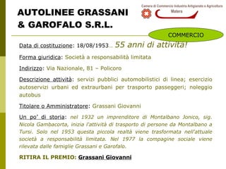 AUTOLINEE GRASSANI  & GAROFALO S.R.L. Data di costituzione : 18/08/1953 …   55 anni di attività! Forma giuridica :  Società a responsabilità limitata Indirizzo :  Via Nazionale, 81 – Policoro Descrizione attività :  servizi pubblici automobilistici di linea; esercizio autoservizi urbani ed extraurbani per trasporto passeggeri; noleggio autobus Titolare o Amministratore :  Grassani Giovanni  Un po’ di storia :  nel 1932 un imprenditore di Montalbano Jonico, sig. Nicola Gambacorta, inizia l'attività di trasporto di persone da Montalbano a Tursi. Solo nel 1953 questa piccola realtà viene trasformata nell'attuale società a responsabilità limitata. Nel 1977 la compagine sociale viene rilevata dalle famiglie Grassani e Garofalo. RITIRA IL PREMIO:  Grassani Giovanni COMMERCIO 