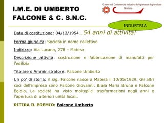 I.M.E. DI UMBERTO FALCONE & C. S.N.C. Data di costituzione : 04/12/1954 …   54 anni di attività! Forma giuridica :  Società in nome collettivo  Indirizzo :  Via Lucana, 278 – Matera Descrizione attività :  costruzione e fabbricazione di manufatti per l’edilizia Titolare o Amministratore :  Falcone Umberto  Un po’ di storia :  il sig. Falcone nasce a Matera il 10/05/1939. Gli altri soci dell’impresa sono Falcone Giovanni, Braia Maria Bruna e Falcone Egidio. La società ha visto molteplici trasformazioni negli anni e l’apertura di ulteriori unità locali. RITIRA IL PREMIO:  Falcone Umberto INDUSTRIA 