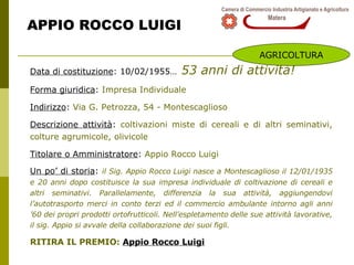 APPIO ROCCO LUIGI Data di costituzione : 10/02/1955…   53 anni di attività! Forma giuridica :  Impresa Individuale Indirizzo :  Via G. Petrozza, 54 - Montescaglioso Descrizione attività :  coltivazioni miste di cereali e di altri seminativi, colture agrumicole, olivicole Titolare o Amministratore :  Appio Rocco Luigi Un po’ di storia :  il Sig. Appio Rocco Luigi nasce a Montescaglioso il 12/01/1935 e 20 anni dopo costituisce la sua impresa individuale di coltivazione di cereali e altri seminativi. Parallelamente, differenzia la sua attività, aggiungendovi l’autotrasporto merci in conto terzi ed il commercio ambulante intorno agli anni ’60 dei propri prodotti ortofrutticoli. Nell’espletamento delle sue attività lavorative, il sig. Appio si avvale della collaborazione dei suoi figli. RITIRA IL PREMIO:  Appio Rocco Luigi AGRICOLTURA 