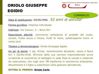 ORIOLO GIUSEPPE EGIDIO Data di costituzione : 03/05/1956 …   52 anni di attività! Forma giuridica :  Impresa individuale  Indirizzo :  Via Cavour, 2 – Nova Siri Descrizione attività :  commercio ambulante di prodotti del suolo, cereali, frutta secca e fresca, frutti di mare, autotrasporto merci in conto terzi Titolare o Amministratore :  Oriolo Giuseppe Egidio  Un po’ di storia :  il sig. Oriolo, recentemente deceduto, nasce a Nova Siri il 02/05/1918. All’inizio della sua carriera imprenditoriale avvia un’attività di commercio al dettaglio in sede fissa di cereali e materiali da costruzione, che negli anni ’90 trasforma in commercio ambulante. Attualmente è il figlio a subentrare nella gestione dell’attività. RITIRA IL PREMIO:  Oriolo Carlo COMMERCIO 