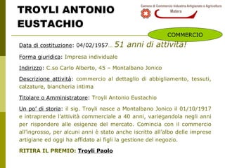 TROYLI ANTONIO EUSTACHIO Data di costituzione : 04/02/1957 …   51 anni di attività! Forma giuridica :  Impresa individuale Indirizzo :  C.so Carlo Alberto, 45 – Montalbano Jonico Descrizione attività :  commercio al dettaglio di abbigliamento, tessuti, calzature, biancheria intima Titolare o Amministratore :  Troyli Antonio Eustachio  Un po’ di storia :  il sig. Troyli nasce a Montalbano Jonico il 01/10/1917 e intraprende l’attività commerciale a 40 anni, variegandola negli anni per rispondere alle esigenze del mercato. Comincia con il commercio all’ingrosso, per alcuni anni è stato anche iscritto all’albo delle imprese artigiane ed oggi ha affidato ai figli la gestione del negozio. RITIRA IL PREMIO:  Troyli Paolo COMMERCIO 
