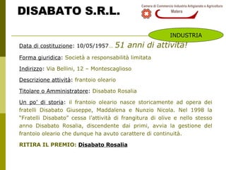 DISABATO S.R.L. Data di costituzione : 10/05/1957 …   51 anni di attività! Forma giuridica :  Società a responsabilità limitata Indirizzo :  Via Bellini, 12 – Montescaglioso Descrizione attività :  frantoio oleario Titolare o Amministratore :  Disabato Rosalia  Un po’ di storia :  il frantoio oleario nasce storicamente ad opera dei fratelli Disabato Giuseppe, Maddalena e Nunzio Nicola. Nel 1998 la “Fratelli Disabato” cessa l’attività di frangitura di olive e nello stesso anno Disabato Rosalia, discendente dai primi, avvia la gestione del frantoio oleario che dunque ha avuto carattere di continuità. RITIRA IL PREMIO:  Disabato Rosalia INDUSTRIA 