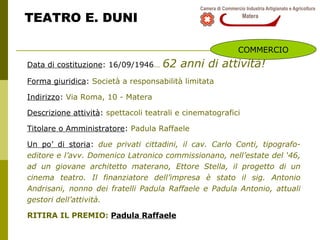 TEATRO E. DUNI Data di costituzione : 16/09/1946 …   62 anni di attività! Forma giuridica :  Società a responsabilità limitata Indirizzo :  Via Roma, 10 - Matera Descrizione attività :  spettacoli teatrali e cinematografici Titolare o Amministratore :  Padula Raffaele Un po’ di storia :  due privati cittadini, il cav. Carlo Conti, tipografo-editore e l’avv. Domenico Latronico commissionano, nell’estate del ‘46, ad un giovane architetto materano, Ettore Stella, il progetto di un cinema teatro. Il finanziatore dell’impresa è stato il sig. Antonio Andrisani, nonno dei fratelli Padula Raffaele e Padula Antonio, attuali gestori dell’attività. RITIRA IL PREMIO:  Padula Raffaele COMMERCIO 
