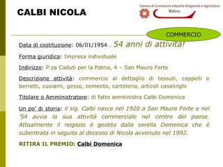 CALBI NICOLA Data di costituzione : 06/01/1954 …   54 anni di attività! Forma giuridica :  Impresa individuale Indirizzo :  P.za Caduti per la Patria, 4 – San Mauro Forte Descrizione attività :  commercio al dettaglio di tessuti, cappelli e berretti, cuoiami, gesso, cemento, cartoleria, articoli casalinghi Titolare o Amministratore :  di fatto amministra Calbi Domenica  Un po’ di storia :  il sig. Calbi nasce nel 1920 a San Mauro Forte e nel ’54 avvia la sua attività commerciale nel centro del paese. Attualmente il negozio è gestito dalla sorella Domenica che è subentrata in seguito al decesso di Nicola avvenuto nel 1992. RITIRA IL PREMIO:  Calbi Domenica COMMERCIO 